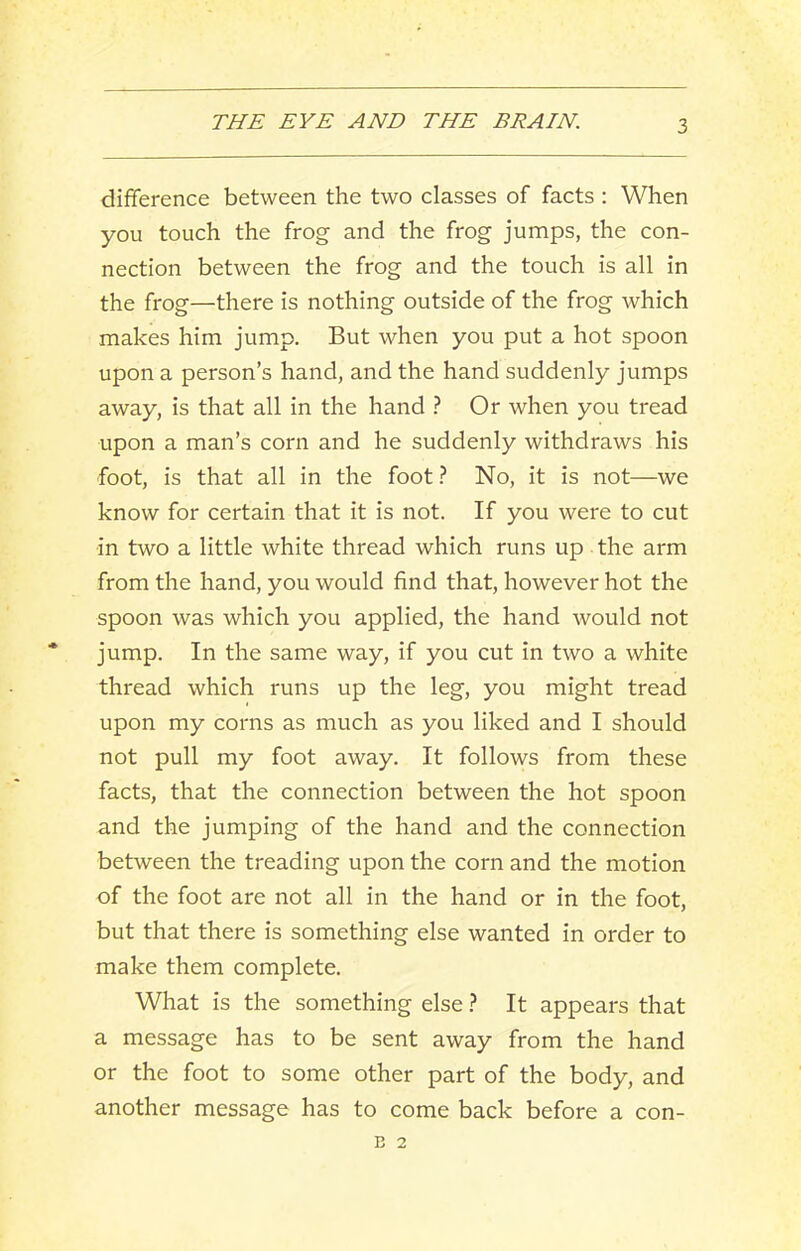 difference between the two classes of facts : When you touch the frog and the frog jumps, the con- nection between the frog and the touch is all in the frog—there is nothing outside of the frog which makes him jump. But when you put a hot spoon upon a person’s hand, and the hand suddenly jumps away, is that all in the hand ? Or when you tread upon a man’s corn and he suddenly withdraws his foot, is that all in the foot} No, it is not—we know for certain that it is not. If you were to cut in two a little white thread which runs up the arm from the hand, you would find that, however hot the spoon was which you applied, the hand would not jump. In the same way, if you cut in two a white thread which runs up the leg, you might tread upon my corns as much as you liked and I should not pull my foot away. It follows from these facts, that the connection between the hot spoon and the jumping of the hand and the connection between the treading upon the corn and the motion of the foot are not all in the hand or in the foot, but that there is something else wanted in order to make them complete. What is the something else ? It appears that a message has to be sent away from the hand or the foot to some other part of the body, and another message has to come back before a con- E 2