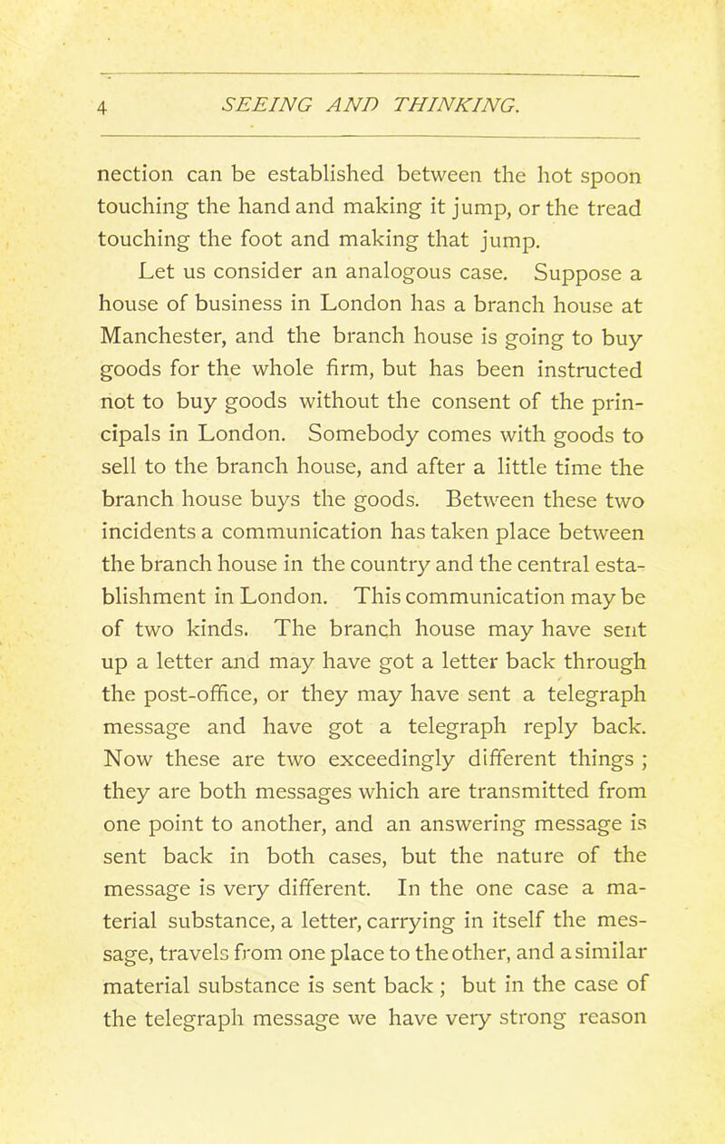 nection can be established between the hot spoon touching the hand and making it jump, or the tread touching the foot and making that jump. Let us consider an analogous case. Suppose a house of business in London has a branch house at Manchester, and the branch house is going to buy- goods for the whole firm, but has been instructed not to buy goods without the consent of the prin- cipals in London. Somebody comes with goods to sell to the branch house, and after a little time the branch house buys the goods. Between these two incidents a communication has taken place between the branch house in the country and the central esta- blishment in London. This communication may be of two kinds. The branch house may have sent up a letter and may have got a letter back through the post-ofhce, or they may have sent a telegraph message and have got a telegraph reply back. Now these are two exceedingly different things ; they are both messages which are transmitted from one point to another, and an answering message is sent back in both cases, but the nature of the message is very different. In the one case a ma- terial substance, a letter, carrying in itself the mes- sage, travels from one place to the other, and a similar material substance is sent back; but in the case of the telegraph message we have very strong reason