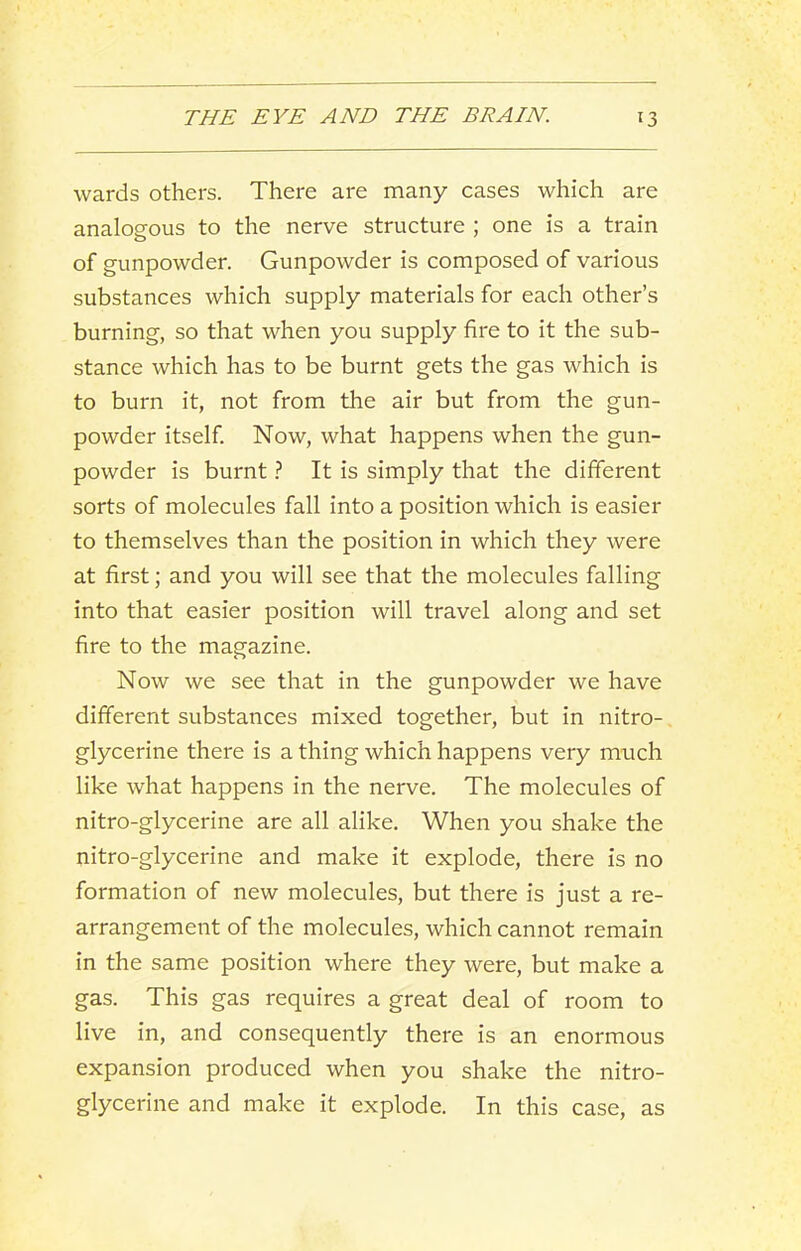 wards others. There are many cases which are analogous to the nerve structure ; one is a train of gunpowder. Gunpowder is composed of various substances which supply materials for each other’s burning, so that when you supply fire to it the sub- stance which has to be burnt gets the gas which is to burn it, not from the air but from the gun- powder itself Now, what happens when the gun- powder is burnt} It is simply that the different sorts of molecules fall into a position which is easier to themselves than the position in which they were at first; and you will see that the molecules falling into that easier position will travel along and set fire to the magazine. Now we see that in the gunpowder we have different substances mixed together, but in nitro- glycerine there is a thing which happens very much like what happens in the nerve. The molecules of nitro-glycerine are all alike. When you shake the nitro-glycerine and make it explode, there is no formation of new molecules, but there is just a re- arrangement of the molecules, which cannot remain in the same position where they were, but make a gas. This gas requires a great deal of room to live in, and consequently there is an enormous expansion produced when you shake the nitro- glycerine and make it explode. In this case, as