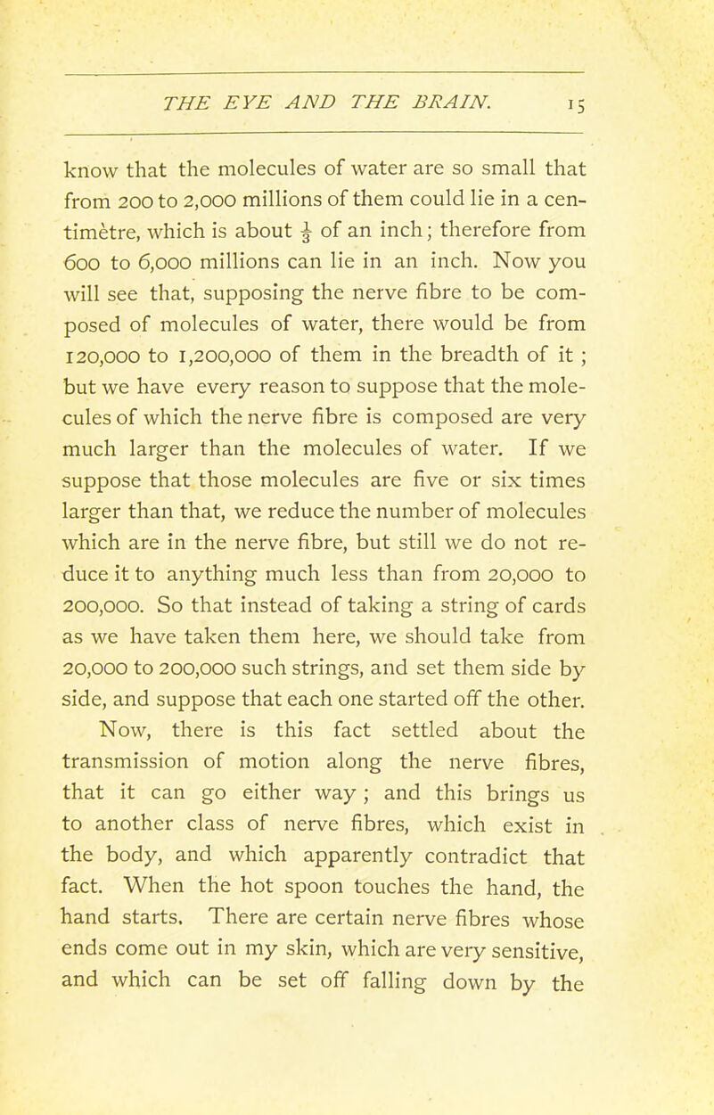 know that the molecules of water are so small that from 200 to 2,000 millions of them could lie in a cen- timetre, which is about ^ of an inch; therefore from 600 to 6,000 millions can lie in an inch. Now you will see that, supposing the nerve fibre to be com- posed of molecules of water, there would be from 120.000 to 1,200,000 of them in the breadth of it ; but we have every reason to suppose that the mole- cules of which the nerve fibre is composed are very much larger than the molecules of water. If we suppose that those molecules are five or six times larger than that, we reduce the number of molecules which are in the nerve fibre, but still we do not re- duce it to anything much less than from 20,000 to 200,000. So that instead of taking a string of cards as we have taken them here, we should take from 20.000 to 200,000 such strings, and set them side by side, and suppose that each one started off the other. Now, there is this fact settled about the transmission of motion along the nerve fibres, that it can go either way; and this brings us to another class of nerve fibres, which exist in the body, and which apparently contradict that fact. When the hot spoon touches the hand, the hand starts. There are certain nerve fibres whose ends come out in my skin, which are very sensitive, and which can be set off falling down by the