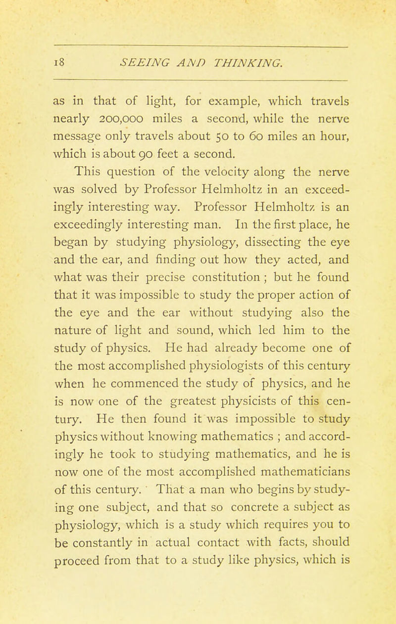 as in that of light, for example, which travels nearly 200,000 miles a second, while the nerve message only travels about 50 to 60 miles an hour, which is about 90 feet a second. This question of the velocity along the nerve was solved by Professor Helmholtz in an exceed- ingly interesting way. Professor Helmholtz is an exceedingly interesting man. In the first place, he began by studying physiology, dissecting the eye and the ear, and finding out how they acted, and what was their precise constitution ; but he found that it was impossible to study the proper action of the eye and the ear without studying also the nature of light and sound, which led him to the study of physics. He had already become one of the most accomplished physiologists of this century when he commenced the study of physics, and he is now one of the greatest physicists of this cen- tury. He then found it was impossible to study physics without knowing mathematics ; and accord- ingly he took to studying mathematics, and he is now one of the most accomplished mathematicians of this century. That a man who begins by study- ing one subject, and that so concrete a subject as physiology, which is a study which requires you to be constantly in actual contact with facts, should proceed from that to a study like physics, which is