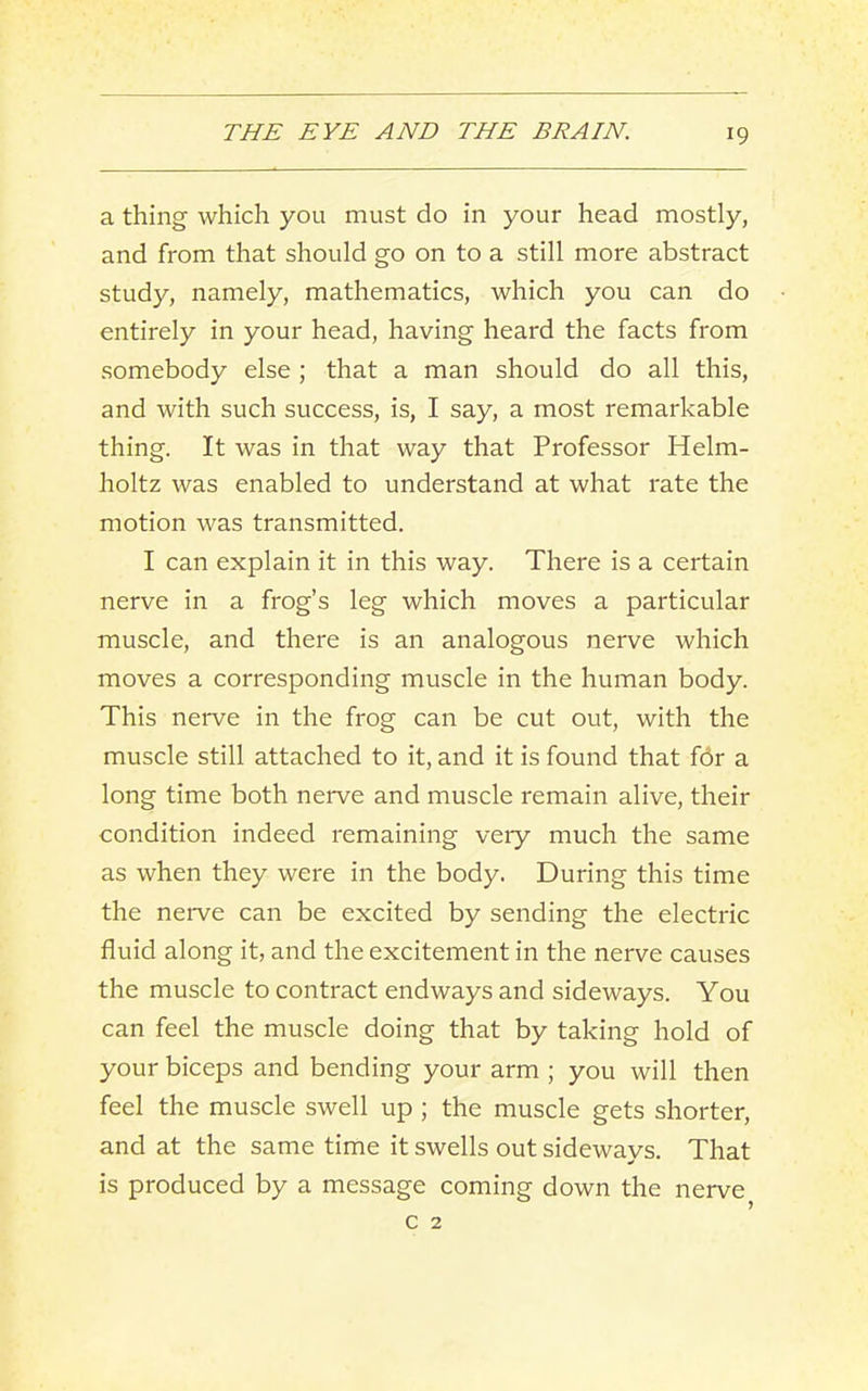 a thing which you must do in your head mostly, and from that should go on to a still more abstract study, namely, mathematics, which you can do entirely in your head, having heard the facts from somebody else; that a man should do all this, and with such success, is, I say, a most remarkable thing. It was in that way that Professor Helm- holtz was enabled to understand at what rate the motion was transmitted. I can explain it in this way. There is a certain nerve in a frog’s leg which moves a particular muscle, and there is an analogous nerve which moves a corresponding muscle in the human body. This nerve in the frog can be cut out, with the muscle still attached to it, and it is found that f6r a long time both neiwe and muscle remain alive, their condition indeed remaining very much the same as when they were in the body. During this time the nerve can be excited by sending the electric fluid along it, and the excitement in the nerve causes the muscle to contract endways and sideways. You can feel the muscle doing that by taking hold of your biceps and bending your arm ; you will then feel the muscle swell up ; the muscle gets shorter, and at the same time it swells out sideways. That is produced by a message coming down the nerve c 2