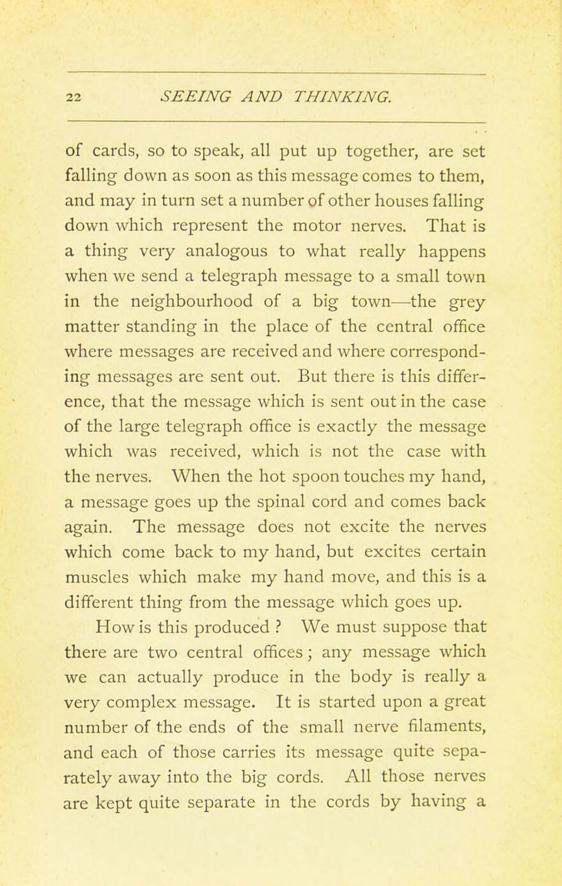 of cards, so to speak, all put up together, are set falling down as soon as this message comes to them, and may in turn set a number of other houses falling down which represent the motor nerves. That is a thing very analogous to what really happens when we send a telegraph message to a small town in the neighbourhood of a big town—the grey matter standing in the place of the central office where messages are received and where correspond- ing messages are sent out. But there is this differ- ence, that the message which is sent out in the case of the large telegraph office is exactly the message which was received, which is not the case with the nerves. When the hot spoon touches my hand, a message goes up the spinal cord and comes back again. The message does not excite the nerves which come back to my hand, but excites certain muscles which make my hand move, and this is a different thing from the message which goes up. How is this produced ? We must suppose that there are two central offices; any message which we can actually produce in the body is really a very complex message. It is started upon a great number of the ends of the small nerve filaments, and each of those carries its message quite sepa- rately away into the big cords. All those nerves are kept quite separate in the cords by having a