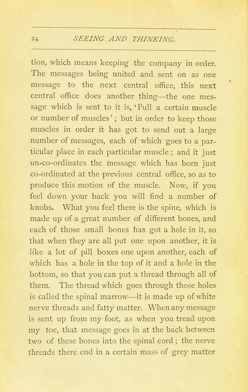 tioii, which means keeping the company in order. The messages being united and sent on as one message to the next central office, this next central office does another thing—the one mes- sage which is sent to it is, ‘Pull a certain muscle or number of muscles ’; but in order to keep those muscles in order it has got to send out a large number of messages, each of which goes to a par- ticular place in each particular muscle; and it just un-co-ordinates the message which has been just co-ordinated at the previous central office, so as to produce this motion of the muscle. Now, if you feel down your back you will find a number of knobs. What you feel there is the spine, which is made up of a great number of different bones, and each of those small bones has got a hole in it, so that when they are all put one upon another, it is like a lot of pill boxes one upon another, each of which has a hole in the top of it and a hole in the bottom, so that you can put a thread through all of them. The thread which goes through those holes is called the spinal marrow—it is made up of white nerve threads and fatty matter. When any message is sent up from my foot, as when you tread upon my toe, that message goes in at the back between two of these bones into the spinal cord ; the nerve threads there end in a certain mass of grey matter