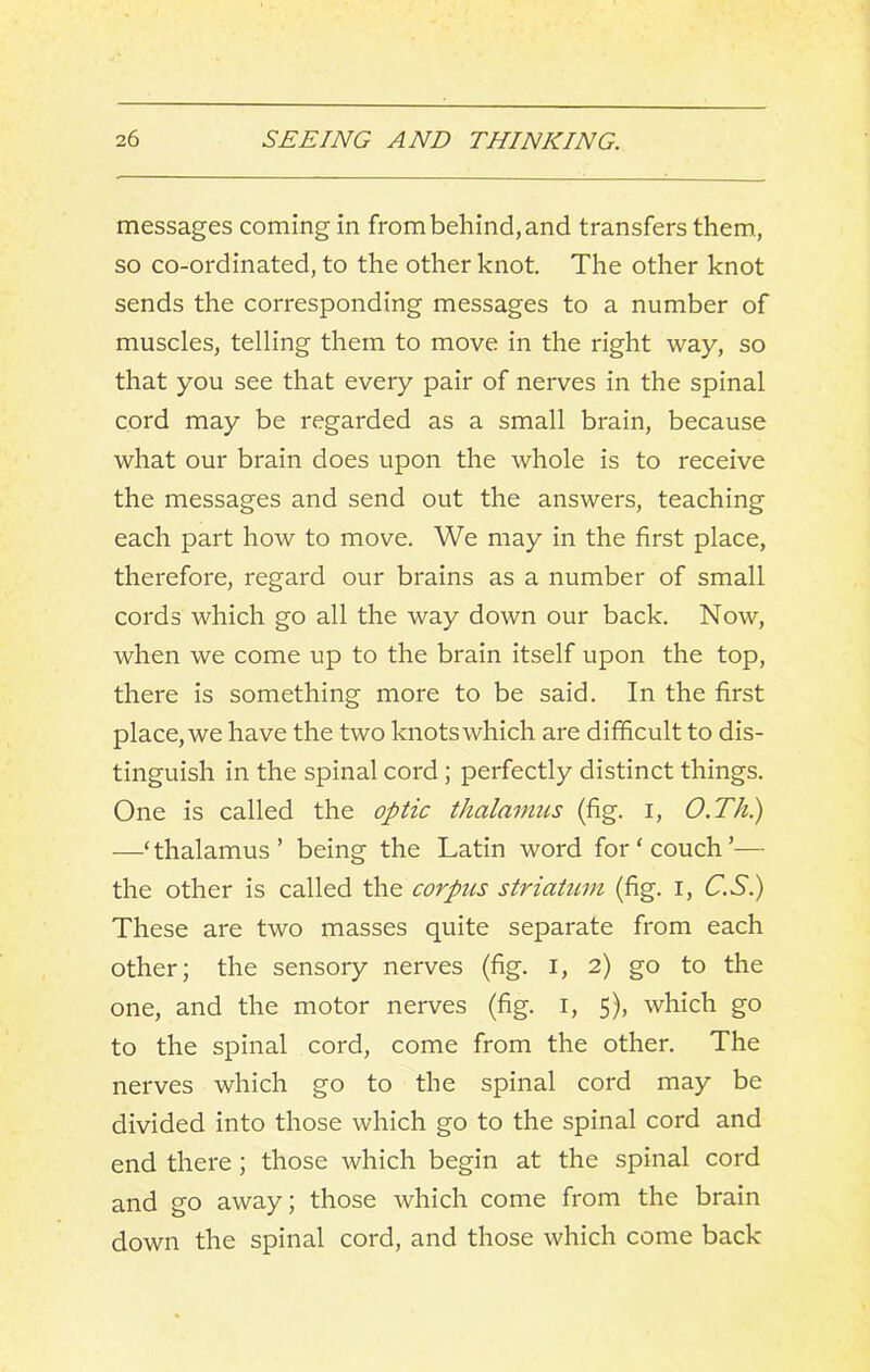 messages coming in from behind, and transfers them, so co-ordinated, to the other knot. The other knot sends the corresponding messages to a number of muscles, telling them to move in the right way, so that you see that every pair of nerves in the spinal cord may be regarded as a small brain, because what our brain does upon the whole is to receive the messages and send out the answers, teaching each part how to move. We may in the first place, therefore, regard our brains as a number of small cords which go all the way down our back. Now, when we come up to the brain itself upon the top, there is something more to be said. In the first place, we have the two knots which are difficult to dis- tinguish in the spinal cord; perfectly distinct things. One is called the optic thalamus (fig. i, O.Th.) —‘ thalamus ’ being the Latin word for ‘ couch ’— the other is called the corpus striatum (fig. i, C.Si) These are two masses quite separate from each other; the sensory nerves (fig. i, 2) go to the one, and the motor nerves (fig. i, 5), which go to the spinal cord, come from the other. The nerves which go to the spinal cord may be divided into those which go to the spinal cord and end there; those which begin at the spinal cord and go away; those which come from the brain down the spinal cord, and those which come back