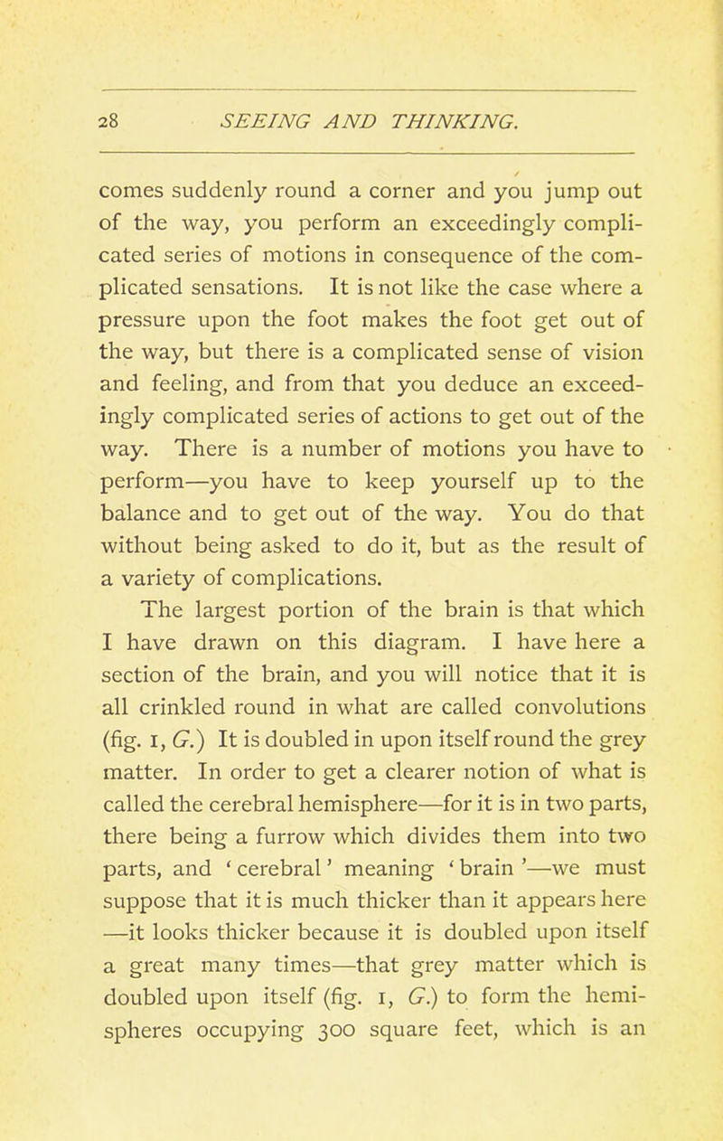 comes suddenly round a corner and you jump out of the way, you perform an exceedingly compli- cated series of motions in consequence of the com- plicated sensations. It is not like the case where a pressure upon the foot makes the foot get out of the way, but there is a complicated sense of vision and feeling, and from that you deduce an exceed- ingly complicated series of actions to get out of the way. There is a number of motions you have to perform—you have to keep yourself up to the balance and to get out of the way. You do that without being asked to do it, but as the result of a variety of complications. The largest portion of the brain is that which I have drawn on this diagram. I have here a section of the brain, and you will notice that it is all crinkled round in what are called convolutions (fig. I, (j.) It is doubled in upon itself round the grey matter. In order to get a clearer notion of what is called the cerebral hemisphere—for it is in two parts, there being a furrow which divides them into two parts, and ‘ cerebral ’ meaning ' brain ’—we must suppose that it is much thicker than it appears here —it looks thicker because it is doubled upon itself a great many times—that grey matter which is doubled upon itself (fig. i, 6^.) to form the hemi- spheres occupying 300 square feet, which is an