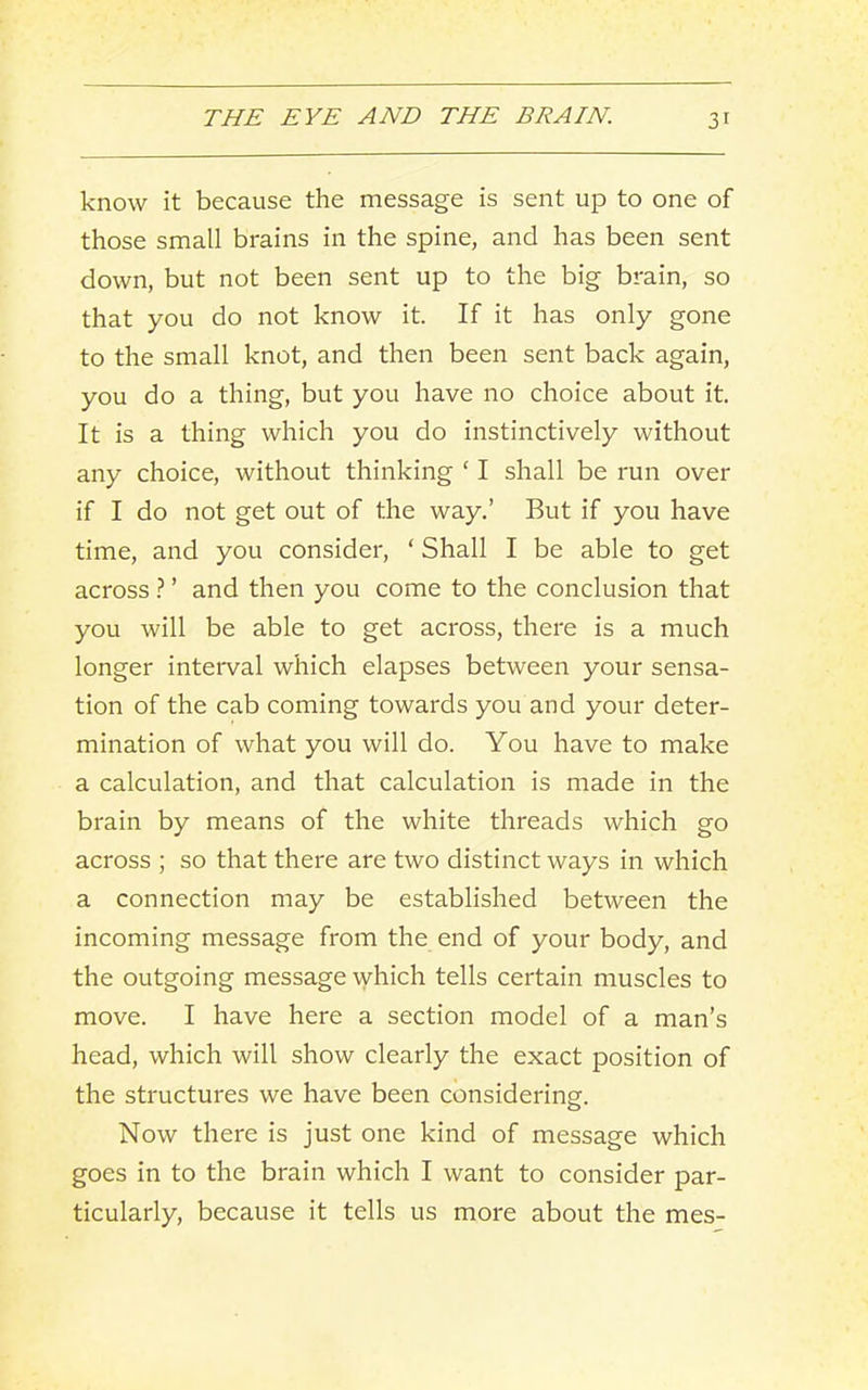 know it because the message is sent up to one of those small brains in the spine, and has been sent down, but not been sent up to the big brain, so that you do not know it. If it has only gone to the small knot, and then been sent back again, you do a thing, but you have no choice about it. It is a thing which you do instinctively without any choice, without thinking ‘ I shall be run over if I do not get out of the way.’ But if you have time, and you consider, ‘ Shall I be able to get across ? ’ and then you come to the conclusion that you will be able to get across, there is a much longer interval which elapses between your sensa- tion of the cab coming towards you and your deter- mination of what you will do. You have to make a calculation, and that calculation is made in the brain by means of the white threads which go across ; so that there are two distinct ways in which a connection may be established between the incoming message from the end of your body, and the outgoing message which tells certain muscles to move. I have here a section model of a man’s head, which will show clearly the exact position of the structures we have been considering. Now there is just one kind of message which goes in to the brain which I want to consider par- ticularly, because it tells us more about the mes-