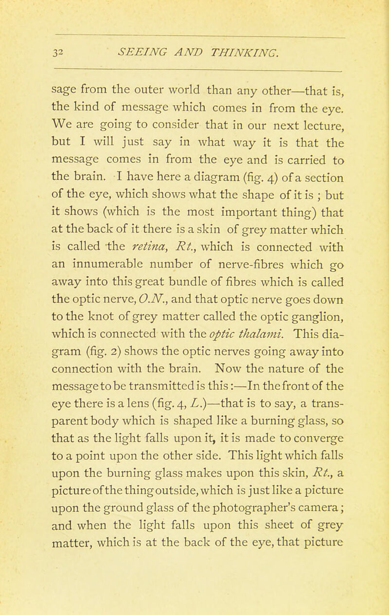 sage from the outer world than any other—that is, the kind of message which comes in from the eye. We are going to consider that in our next lecture, but I will just say in what way it is that the message comes in from the eye and is carried to the brain. I have here a diagram (fig. 4) of a section of the eye, which shows what the shape of it is ; but it shows (which is the most important thing) that at the back of it there is a skin of grey matter which is called the retina, Rt., which is connected with an innumerable number of nerve-fibres which go away into this great bundle of fibres which is called the optic nerve, O.N., and that optic nerve goes down to the knot of grey matter called the optic ganglion, which is connected with the optic thalami. This dia- gram (fig. 2) shows the optic nerves going away into connection with the brain. Now the nature of the message to be transmitted is this:—In the front of the eye there is a lens (fig. 4, Li)—that is to say, a trans- parent body which is shaped like a burning glass, so that as the light falls upon it, it is made to converge to a point upon the other side. This light which falls upon the burning glass makes upon this skin, Rt., a picture ofthe thing outside, which is just like a picture upon the ground glass of the photographer’s camera; and when the light falls upon this sheet of grey matter, which is at the back of the eye, that picture