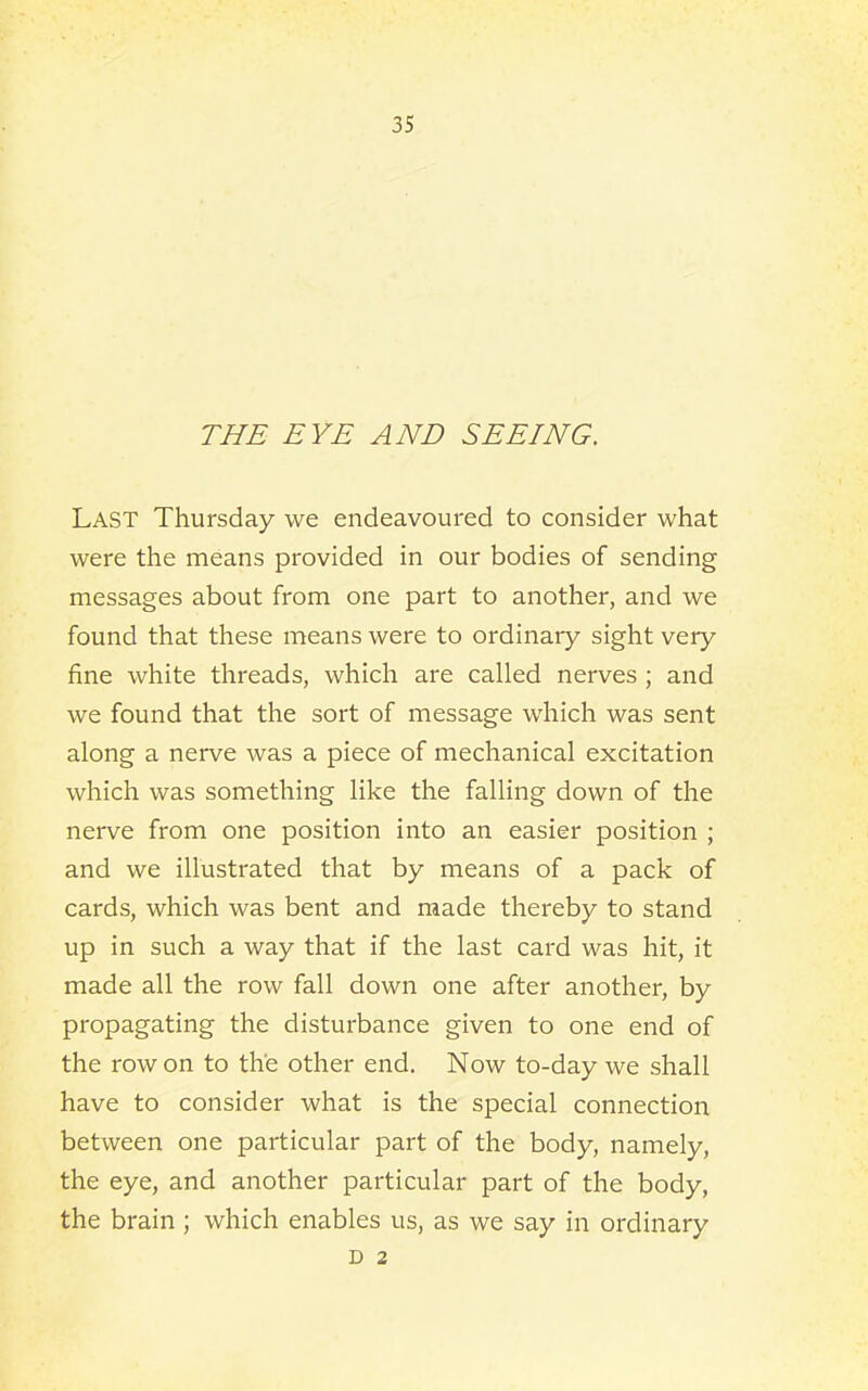 THE EYE AND SEEING. Last Thursday we endeavoured to consider what were the means provided in our bodies of sending messages about from one part to another, and we found that these means were to ordinary sight very fine white threads, which are called nerves ; and we found that the sort of message which was sent along a nerve was a piece of mechanical excitation which was something like the falling down of the nerve from one position into an easier position ; and we illustrated that by means of a pack of cards, which was bent and made thereby to stand up in such a way that if the last card was hit, it made all the row fall down one after another, by propagating the disturbance given to one end of the row on to the other end. Now to-day we shall have to consider what is the special connection between one particular part of the body, namely, the eye, and another particular part of the body, the brain; which enables us, as we say in ordinary D 2