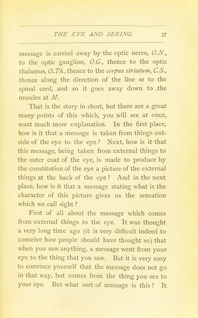message is carried away by the optic nerve, O.N., to the optic ganglion, O.G., thence to the optic thalamus, O.Th., thence to the corpus striatum, C.S., thence along the direction of the line m to the spinal cord, and so it goes away down to /the muscles at M. That is the stoiy in short, but there are a great many points of this which, you will see at once, want much more explanation. In the first place, how is it that a message is taken from things out- side of the eye to the eye t Next, how is it that this message, being taken from external things to the outer coat of the eye, is made to produce by the constitution of the eye a picture of the external things at the back of the eye} And in the next place, how is it that a message stating what is the character of this picture gives us the sensation which we call sight First of all about the message which comes from external things to the eye. It was thought a very long time ago (it is very difficult indeed to conceive how people should have thought so) that when you saw anything, a message went from your eye to the thing that you saw. But it is very easy to convince yourself that the message does not go in that way, but comes from the thing you see to your eye. But what sort of message is this } It