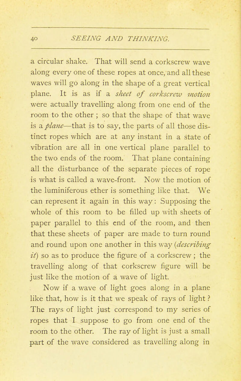 a circular shake. That will send a corkscrew wave along every one of these ropes at once, and all these waves will go along in the shape of a great vertical plane. It is as if a sheet of corkscrew motion were actually travelling along from one end of the room to the other ; so that the shape of that wave is a plane—that is to say, the parts of all those dis- tinct ropes which are at any instant in a state of vibration are all in one vertical plane parallel to the two ends of the room. That plane containing all the disturbance of the separate pieces of rope is what is called a wave-front. Now the motion of the luminiferous ether is something like that. We can represent it again in this way: Supposing the whole of this room to be filled up with sheets of paper parallel to this end of the room, and then that these sheets of paper are made to turn round and round upon one another in this way {describing it) so as to produce the figure of a corkscrew; the travelling along of that corkscrew figure will be just like the motion of a wave of light. Now if a wave of light goes along in a plane like that, how is it that we speak of rays of light ^ The rays of light just correspond to my series of ropes that I suppose to go from one end of the room to the other. The ray of light is just a small part of the wave considered as travelling along in