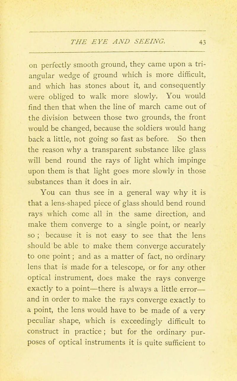 on perfectly smooth ground, they came upon a tri- angular wedge of ground which is more difficult, and which has stones about it, and consequently were obliged to walk more slowly. You would find then that when the line of march came out of the division between those two grounds, the front would be changed, because the soldiers would hang back a little, not going so fast as before. So then the reason why a transparent substance like glass will bend round the rays of light which impinge upon them is that light goes more slowly in those substances than it does in air. You can thus see in a general way why it is that a lens-shaped piece of glass should bend round rays which come all in the same direction, and make them converge to a single point, or nearly so ; because it is not easy to see that the lens should be able to make them converge accurately to one point; and as a matter of fact, no ordinary lens that is made for a telescope, or for any other optical instrument, does make the rays converge exactly to a point—there is always a little error— and in order to make the rays converge exactly to a point, the lens would have to be made of a very peculiar shape, which is exceedingly difficult to construct in practice; but for the ordinary pur- poses of optical instruments it is quite sufficient to