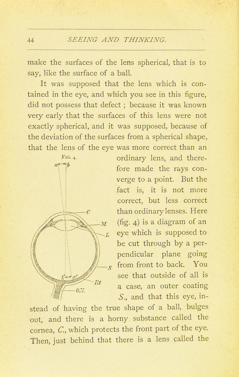 make the surfaces of the lens spherical, that is to say, like the surface of a ball. It was supposed that the lens which is con- tained in the eye, and which you see in this figure, did not possess that defect ; because it was known very early that the surfaces of this lens were not exactly spherical, and it was supposed, because of the deviation of the surfaces from a spherical shape, that the lens of the eye was more correct than an ordinary lens, and there- fore made the rays con- verge to a point. But the fact is, it is not more correct, but less correct than ordinary lenses. Here (fig. 4) is a diagram of an eye which is supposed to be cut through by a per- pendicular plane going from front to back. You see that outside of all is a case, an outer coating 5., and that this eye, in- stead of having the true shape of a ball, bulges out, and there is a horny, substance called the cornea, C, which protects the front part of the eye. Then, just behind that there is a lens called the Fig. 4.