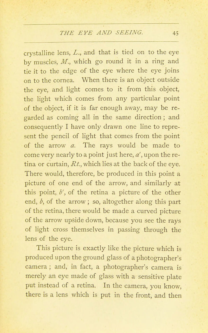 crystalline lens, L., and that is tied on to the eye by muscles, M., which go round it in a ring and tie it to the edge of the eye where the eye joins on to the cornea. When there is an object outside the eye, and light comes to it from this object, the light which comes from any particular point of the object, if it is far enough away, may be re- garded as coming all in the same direction ; and consequently I have only drawn one line to repre- sent the pencil of light that comes from the point of the arrow a. The rays would be made to come very nearly to a point just here, a!, upon the re- tina or curtain, Rt.., which lies at the back of the eye. There would, therefore, be produced in this point a picture of one end of the arrow, and similarly at this point, b', of the retina a picture of the other end, b, of the arrow; so, altogether along this part of the retina, there would be made a curved picture of the arrow upside down, because you see the rays of light cross themselves in passing through the lens of the eye. This picture is exactly like the picture which is produced upon the ground glass of a photographer’s camera ; and, in fact, a photographer’s camera is merely an eye made of glass with a sensitive plate put instead of a retina. In the camera, you know, there is a lens which is put in the front, and then