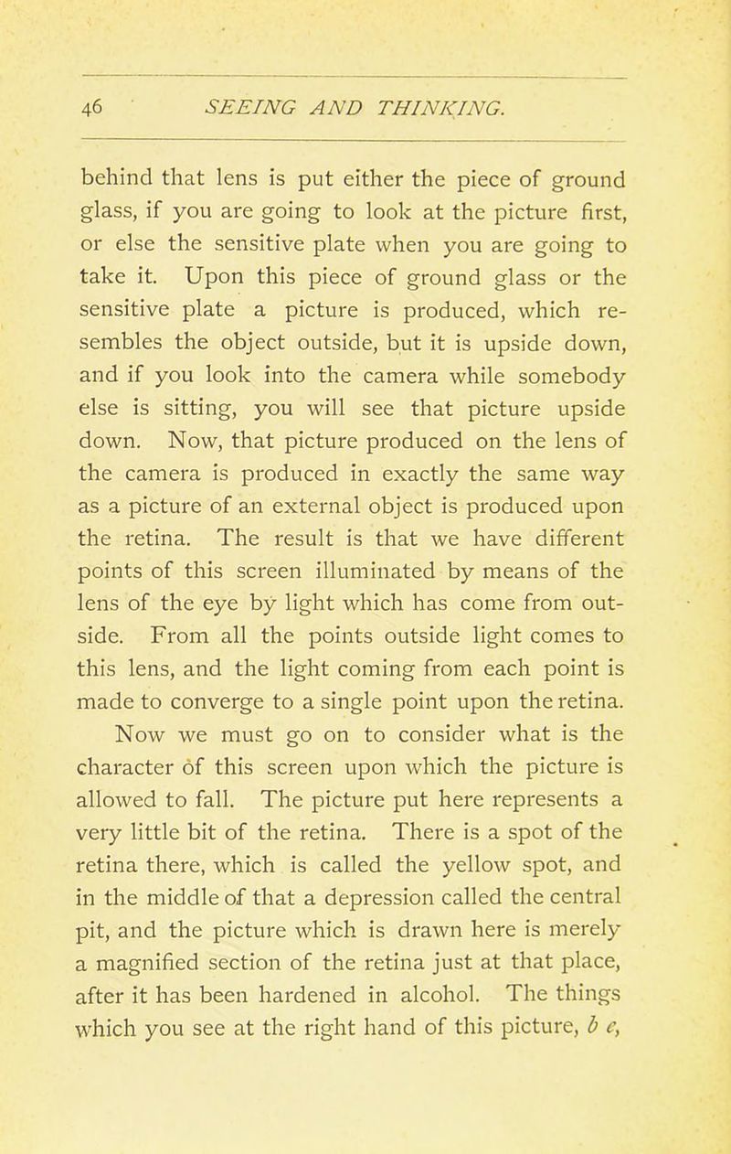 behind that lens is put either the piece of ground glass, if you are going to look at the picture first, or else the sensitive plate when you are going to take it. Upon this piece of ground glass or the sensitive plate a picture is produced, which re- sembles the object outside, but it is upside down, and if you look into the camera while somebody else is sitting, you will see that picture upside down. Now, that picture produced on the lens of the camera is produced in exactly the same way as a picture of an external object is produced upon the retina. The result is that we have different points of this screen illuminated by means of the lens of the eye by light which has come from out- side. From all the points outside light comes to this lens, and the light coming from each point is made to converge to a single point upon the retina. Now we must go on to consider what is the character of this screen upon which the picture is allowed to fall. The picture put here represents a very little bit of the retina. There is a spot of the retina there, which is called the yellow spot, and in the middle of that a depression called the central pit, and the picture which is drawn here is merely a magnified section of the retina just at that place, after it has been hardened in alcohol. The things w'hich you see at the right hand of this picture, b c,