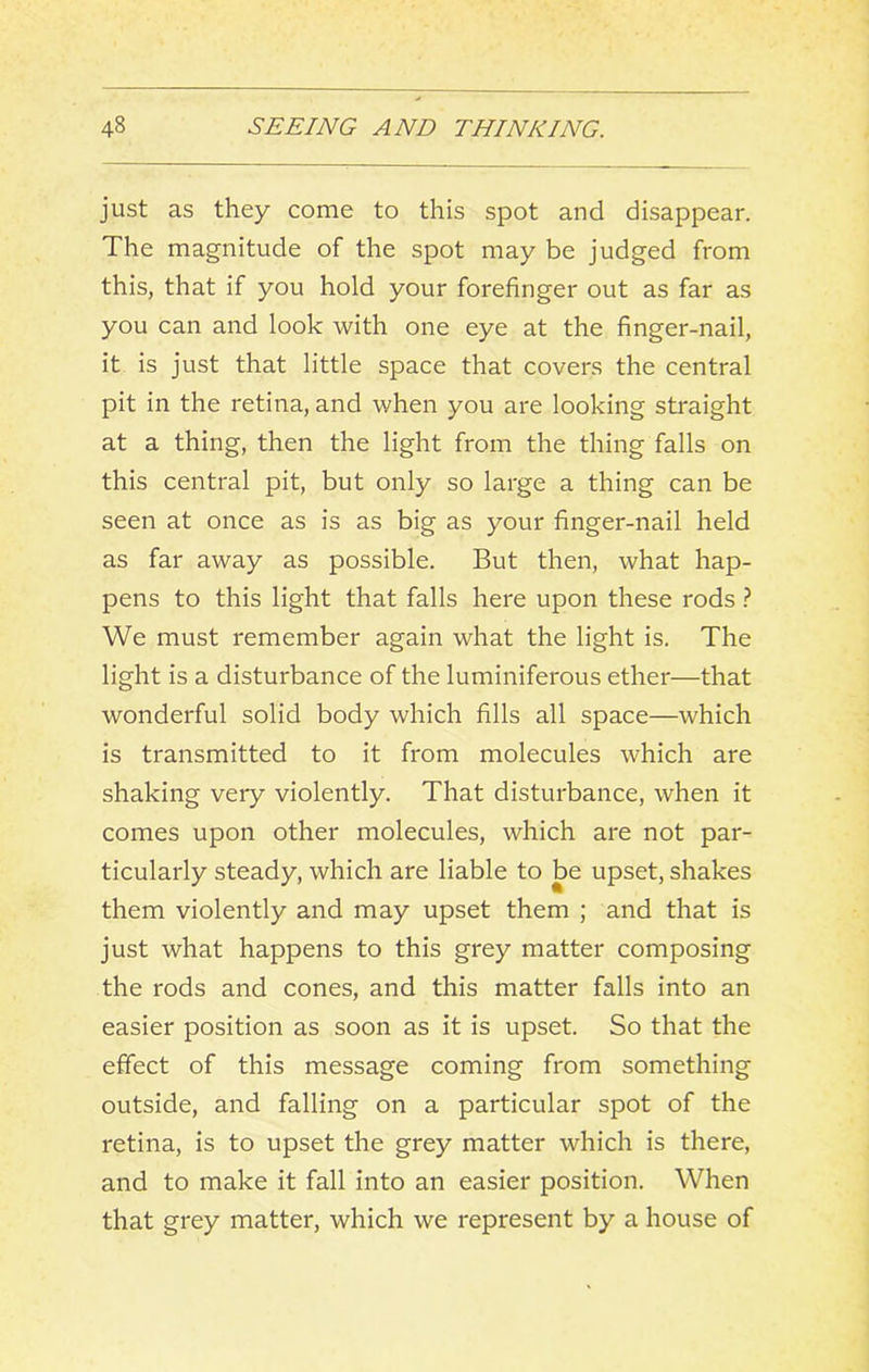 just as they come to this spot and disappear. The magnitude of the spot may be judged from this, that if you hold your forefinger out as far as you can and look with one eye at the finger-nail, it is just that little space that covers the central pit in the retina, and when you are looking straight at a thing, then the light from the thing falls on this central pit, but only so large a thing can be seen at once as is as big as your finger-nail held as far away as possible. But then, what hap- pens to this light that falls here upon these rods } We must remember again what the light is. The light is a disturbance of the luminiferous ether—that wonderful solid body which fills all space—which is transmitted to it from molecules which are shaking very violently. That disturbance, when it comes upon other molecules, which are not par- ticularly steady, which are liable to be upset, shakes them violently and may upset them ; and that is just what happens to this grey matter composing the rods and cones, and this matter falls into an easier position as soon as it is upset. So that the effect of this message coming from something outside, and falling on a particular spot of the retina, is to upset the grey matter which is there, and to make it fall into an easier position. When that grey matter, which we represent by a house of
