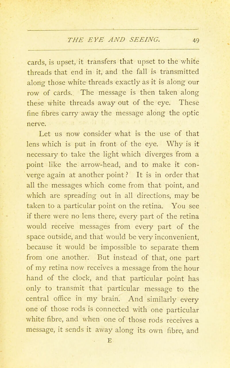 cards, is upset, it transfers that upset to the white threads that end in it, and the fall is transmitted along those white threads exactly as it is along our row of cards. The message is then taken along these white threads away out of the eye. These fine fibres carry away the message along the optic nerve. Let us now consider what is the use of that lens which is put in front of the eye. Why is it necessary to take the light which diverges from a point like the arrow-head, and to make it con- verge again at another point ? It is in order that all the messages which come from that point, and which are spreading out in all directions, may be taken to a particular point on the retina. You see if there were no lens there, every part of the retina would receive messages from every part of the space outside, and that would be very inconvenient, because it would be impossible to separate them from one another. But instead of that, one part of my retina now receives a message from the hour hand of the clock, and that particular point has only to transmit that particular message to the central office in my brain. And similarly every one of those rods is connected with one particular white fibre, and when one of those rods receives a message, it sends it away along its own fibre, and E