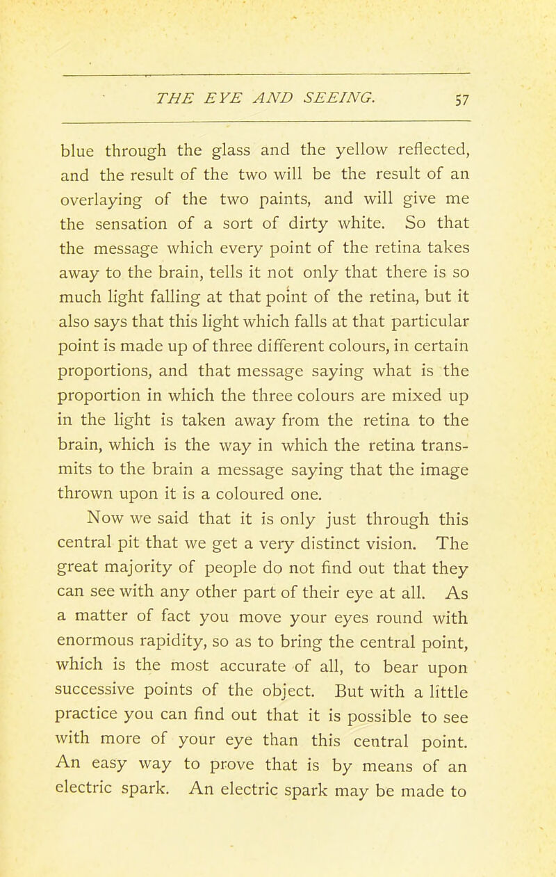 blue through the glass and the yellow reflected, and the result of the two will be the result of an overlaying of the two paints, and will give me the sensation of a sort of dirty white. So that the message which every point of the retina takes away to the brain, tells it not only that there is so much light falling at that point of the retina, but it also says that this light which falls at that particular point is made up of three different colours, in certain proportions, and that message saying what is the proportion in which the three colours are mixed up in the light is taken away from the retina to the brain, which is the way in which the retina trans- mits to the brain a message saying that the image thrown upon it is a coloured one. Now we said that it is only just through this central pit that we get a very distinct vision. The great majority of people do not find out that they can see with any other part of their eye at all. As a matter of fact you move your eyes round with enormous rapidity, so as to bring the central point, which is the most accurate of all, to bear upon successive points of the object. But with a little practice you can find out that it is possible to see with more of your eye than this central point. An easy way to prove that is by means of an electric spark. An electric spark may be made to