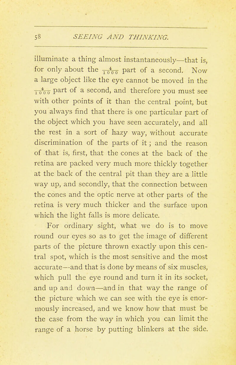 illuminate a thing almost instantaneously—that is, for only about the 3-^ part of a second. Now a large object like the eye cannot be moved in the Yo‘*oo' of a second, and therefore you must see with other points of it than the central point, but you always find that there is one particular part of the object which you have seen accurately, and all the rest in a sort of hazy way, without accurate discrimination of the parts of it; and the reason of that is, first, that the cones at the back of the retina are packed very much more thickly together at the back of the central pit than they are a little way up, and secondly, that the connection between the cones and the optic nerve at other parts of the retina is very much thicker and the surface upon which the light falls is more delicate. For ordinary sight, what we do is to move round our eyes so as to get the image of different parts of the picture thrown exactly upon this cen- tral spot, which is the most sensitive and the most accurate—and that is done by means of six muscles, which pull the eye round and turn it in its socket, and up and down—and in that way the range of the picture which we can see with the eye is enor- mously increased, and we know how that must be the case from the way in which you can limit the range of a horse by putting blinkers at the side.