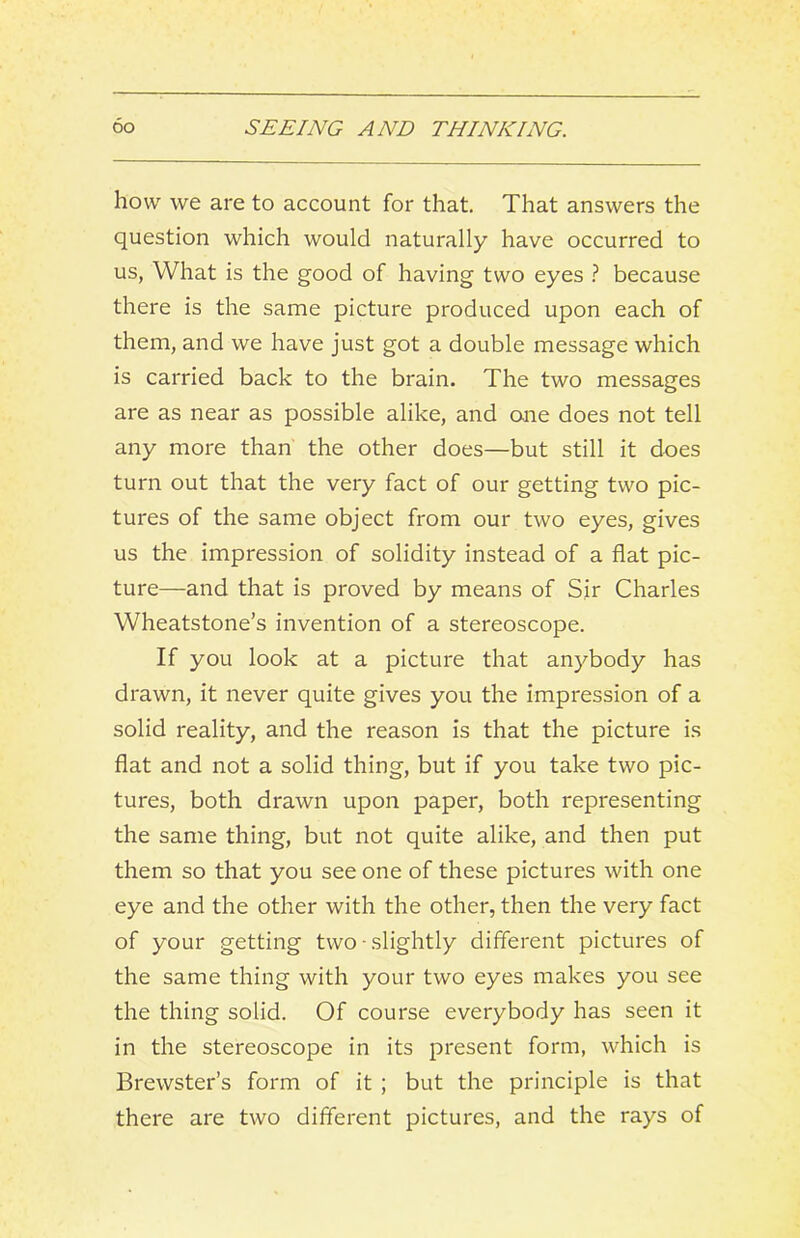 how we are to account for that. That answers the question which would naturally have occurred to us, What is the good of having two eyes because there is the same picture produced upon each of them, and we have just got a double message which is carried back to the brain. The two messages are as near as possible alike, and one does not tell any more than the other does—but still it does turn out that the very fact of our getting two pic- tures of the same object from our two eyes, gives us the impression of solidity instead of a flat pic- ture—and that is proved by means of Sir Charles Wheatstone’s invention of a stereoscope. If you look at a picture that anybody has drawn, it never quite gives you the impression of a solid reality, and the reason is that the picture is flat and not a solid thing, but if you take two pic- tures, both drawn upon paper, both representing the same thing, but not quite alike, and then put them so that you see one of these pictures with one eye and the other with the other, then the very fact of your getting two slightly different pictures of the same thing with your two eyes makes you see the thing solid. Of course everybody has seen it in the stereoscope in its present form, which is Brewster’s form of it ; but the principle is that there are two different pictures, and the rays of