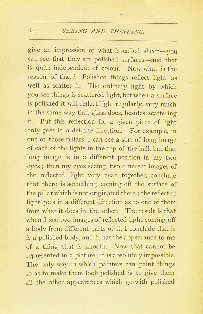 give an impression of what is called sheen—you can see, that they are polished surfaces—and that is quite independent of colour. Now what is the reason of that ? Polished things reflect light as well as scatter it. The ordinary light by which you see things is scattered light, but when a surface is polished it will reflect light regularly, very much in the same way that glass does, besides scattering it. But this reflection for a given piece of light only goes in a definite direction. For example, in one of those pillars I can see a sort of long image of each of the lights in the top of the hall, but that long image is in a different position in my two eyes ; then my eyes seeing two different images of the reflected light very near together, conclude that there is something coming off the surface of the pillar which is not originated there ; the reflected light goes in a different direction as to one of them from what it does in the other. The result is that when I see two images of reflected light coming off a body from different parts of it, I conclude that it is a polished body, and it has the appearance to me of a . thing that is smooth. Now that cannot be represented in a picture; it is absolutely impossible. The only way in which painters can paint things so as to make them look polished, is to give them all the other appearances which go with polished