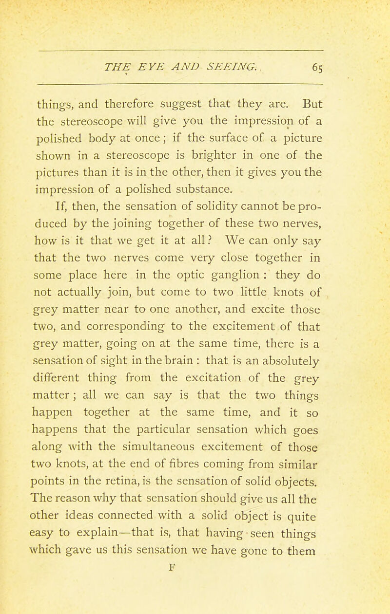 things, and therefore suggest that they are. But the stereoscope will give you the impression of a polished body at once; if the surface of a picture shown in a stereoscope is brighter in one of the pictures than it is in the other, then it gives you the impression of a polished substance. If, then, the sensation of solidity cannot be pro- duced by the joining together of these two nerves, how is it that we get it at all ? We can only say that the two nerves come very close together in some place here in the optic ganglion ; they do not actually join, but come to two little knots of grey matter near to one another, and excite those two, and corresponding to the excitement of that grey matter, going on at the same time, there is a sensation of sight in the brain : that is an absolutely different thing from the excitation of the grey matter; all we can say is that the two things happen together at the same time, and it so happens that the particular sensation which goes along with the simultaneous excitement of those two knots, at the end of fibres coming from similar points in the retina, is the sensation of solid objects. The reason why that sensation should give us all the other ideas connected with a solid object is quite easy to explain—that i.s, that having seen things which gave us this sensation we have gone to them F