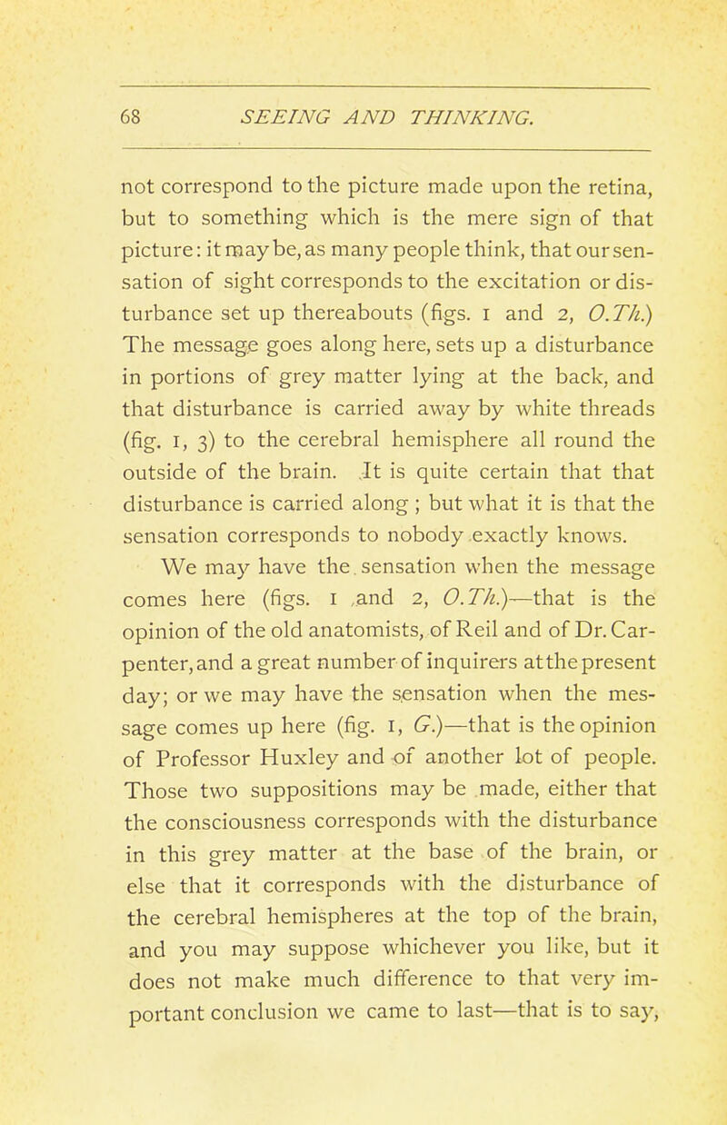 not correspond to the picture made upon the retina, but to something which is the mere sign of that picture: it may be, as many people think, that our sen- sation of sight corresponds to the excitation or dis- turbance set up thereabouts (figs, i and 2, O.Th.) The message goes along here, sets up a disturbance in portions of grey matter lying at the back, and that disturbance is carried away by white threads (fig. I, 3) to the cerebral hemisphere all round the outside of the brain. It is quite certain that that disturbance is carried along ; but what it is that the sensation corresponds to nobody exactly knows. We may have the. sensation when the message comes here (figs, i .and 2, t?. 77z.)—that is the opinion of the old anatomists, of Reil and of Dr. Car- penter, and a great number of inquirers atthe present day; or we may have the sensation when the mes- sage comes up here (fig. i, G.)—that is the opinion of Professor Huxley and of another lot of people. Those two suppositions may be made, either that the consciousness corresponds with the disturbance in this grey matter at the base of the brain, or else that it corresponds with the disturbance of the cerebral hemispheres at the top of the brain, and you may suppose whichever you like, but it does not make much difference to that very im- portant conclusion we came to last—that is to say.