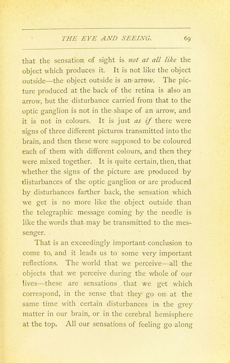 that the sensation of sight is not at all like the object which produces it. It is not like the object outside—the object outside is an-arrow. The pic- ture produced at the back of the retina is stlso an arrow, but the disturbance carried from that to the optic ganglion is not in the- shape of an arrow, and it is not in colours. It is just as if there were signs of three different pictures transmitted into the brain, and then these were supposed to be coloured each of them with different colours, and then they were mixed together. It is quite certain, then, that whether the signs of the picture are produced by disturbances of the optic ganglion or are produced by disturbances farther back, the sensation which we get is no more like the object outside than the telegraphic message coming by the needle is like the words that may be transmitted to the mes- senger. That is an exceedingly important- conclusion to come to, and it leads us to some very important reflections. The world that we perceive—all the objects that we perceive during the whole of our lives—these are sensations that we get which correspond, in the sense that they go on- at the same time with certain disturbances in the grey matter in our brain, or in the cerebral hemisphere at the top. All our sensations of feeling go along