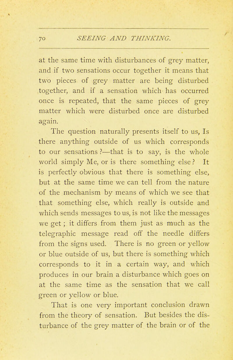 at the same time with disturbances of grey matter, and if two sensations occur together it means that two pieces of grey matter are being disturbed together, and if a sensation which has occurred once is repeated, that the same pieces of grey matter which were disturbed once are disturbed again. The question naturally presents itself to us, Is there anything outside of us which corresponds to our sensations ?—that is to say, is the whole world simply Me, or is there something else ? It is perfectly obvious that there is something else, but at the same time we can tell from the nature of the mechanism by means of which we see that that something else, which really is outside and which sends messages to us, is not like the messages we get; it differs from them just as much as the telegraphic message read off the needle differs from the signs used. There is no green or yellow or blue outside of us, but there is something which corresponds to it in a certain way, and w'hich produces in our brain a disturbance which goes on at the same time as the sensation that we call green or yellow or blue. That is one very important conclusion drawn from the theory of sensation. But besides the dis- turbance of the grey matter of the brain or of the
