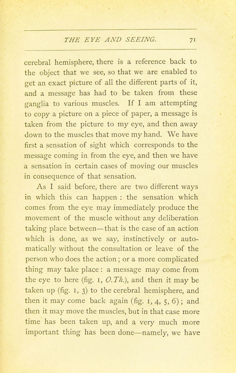 cerebral hemisphere, there is a reference back to the object that we see, so that we are enabled to get an exact picture of all the different parts of it, and a message has had to be taken from these ganglia to various muscles. If I am attempting to copy a picture on a piece of paper, a message is taken from the picture to my eye, and then away down to the muscles that move my hand. We have first a sensation of sight which corresponds to the message coming in from the eye, and then we have a sensation in certain cases of moving our muscles in consequence of that sensation. As I said before, there are two different ways in which this can happen : the sensation which comes from the eye may immediately produce the movement of the muscle without any deliberation taking place between—that is the case of an action which is done, as we say, instinctively or auto- matically without the consultation or leave of the person who does the action; or a more complicated thing may take place : a message may come from the eye to here (fig. i, O.Th.), and then it may be taken up (fig. i, 3) to the cerebral hemisphere, and then it may come back again (fig. i, 4, 5, 6); and then it may move the muscles, but in that case more time has been taken up, and a very much more important thing has been done—namely, we have