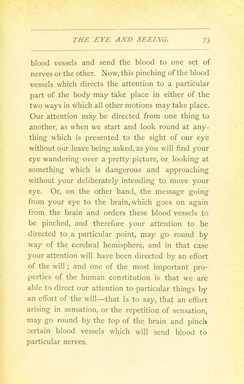 blood vessels and send the blood to one set of nerves or the other. Now, this pinching of the blood vessels which directs the attention to a particular part of the body may take place in either of the two ways in which all other motions may take place. Our attention may be directed from one thing to another, as when we start and look round at any- thing which is presented to the sight of our eye without our leave being asked, as you will find your eye wandering over a pretty picture, or looking at something which is dangerous and approaching without your deliberately intending to move your eye. Or, on the other hand, the message going from your eye to the brain, which goes on again from the brain and orders these blood vessels to be pinched, and therefore your attention to be directed to a particular point, may go round by way of the cerebral hemisphere, and in that case your attention will have been directed by an effort of the will ; and one of the most important pro- perties of the human constitution is that we are able to direct our attention to particular things by an effort of the will—that is to say, that an effort arising in sensation, or the repetition of sensation, may go round by the top of the brain and pinch certain blood vessels which will send blood to particular nerves.