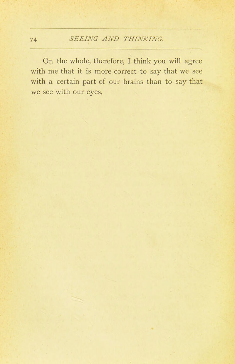 On the whole, therefore, I think you will agree with me that it is more correct to say that we see with a certain part of our brains than to say that we see with our eyes.