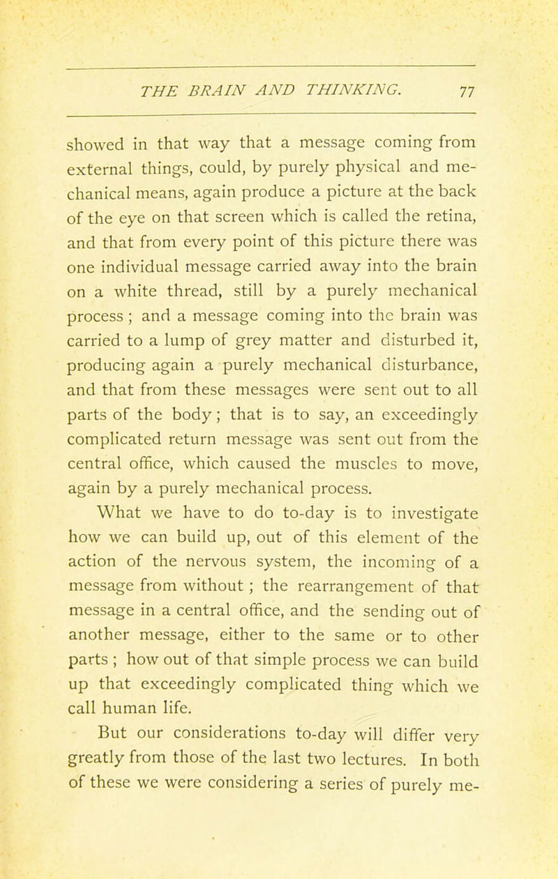 showed in that way that a message coming from external things, could, by purely physical and me- chanical means, again produce a picture at the back of the eye on that screen which is called the retina, and that from every point of this picture there was one individual message carried away into the brain on a white thread, still by a purely mechanical process ; and a message coming into the brain was carried to a lump of grey matter and disturbed it, producing again a purely mechanical disturbance, and that from these messages were sent out to all parts of the body; that is to say, an exceedingly complicated return message was sent out from the central office, which caused the muscles to move, again by a purely mechanical process. What we have to do to-day is to investigate how we can build up, out of this element of the action of the nervous system, the incoming of a message from without; the rearrangement of that message in a central office, and the sending out of another message, either to the same or to other parts ; how out of that simple process we can build up that exceedingly complicated thing which we call human life. But our considerations to-day will differ very greatly from those of the last two lectures. In both of these we were considering a series of purely me-