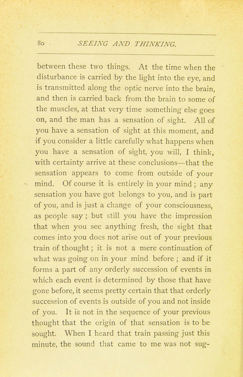 between these two things. At the time when the disturbance is carried by the light into the eye, and is transmitted along the optic nerve into the brain, and then is carried back from the brain to some of the muscles, at that very time something else goes on, and the man has a sensation of sight. All of you have a sensation of sight at this moment, and if you consider a little carefully what happens when you have a sensation of sight, you will, I think, with certainty arrive at these conclusions—that the sensation appears to come from outside of your mind. Of course it is entirely in your mind ; any sensation you have got belongs to you, and is part of you, and is just a change of your consciousness, as people say ; but still you have the impression that when you see anything fresh, the sight that comes into you does not arise out of your previous train of thought; it is not a mere continuation of what was going on in your mind before ; and if it forms a part of any orderly succession of events in which each event is determined by those that have gone before, it seems pretty certain that that orderly succession of events is outside of you and not inside of you. It is not in the sequence of your previous thought that the origin of that sensation is to be sought. When I heard that train passing just this minute, the sound that came to me was not sug-