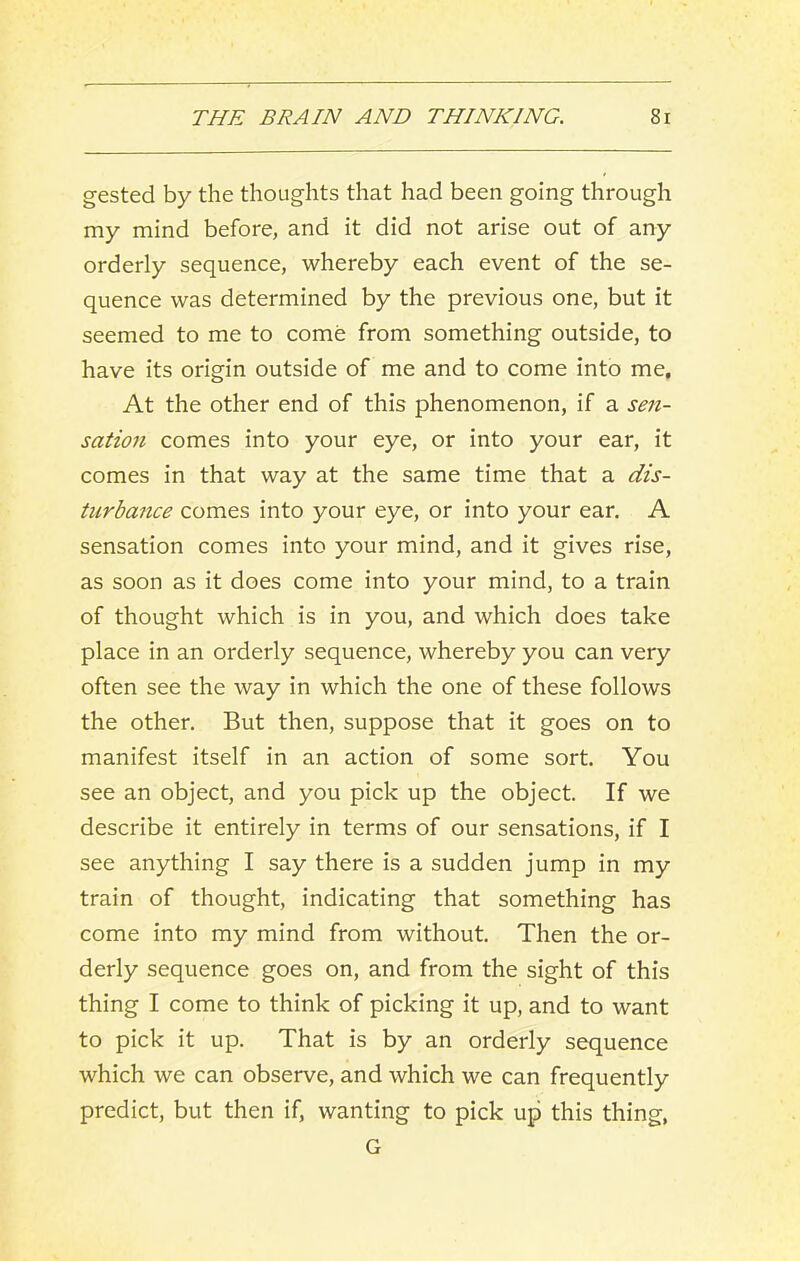 gested by the thoughts that had been going through my mind before, and it did not arise out of any orderly sequence, whereby each event of the se- quence was determined by the previous one, but it seemed to me to come from something outside, to have its origin outside of me and to come into me. At the other end of this phenomenon, if a sen- sation comes into your eye, or into your ear, it comes in that way at the same time that a dis- turbance comes into your eye, or into your ear. A sensation comes into your mind, and it gives rise, as soon as it does come into your mind, to a train of thought which is in you, and which does take place in an orderly sequence, whereby you can very often see the way in which the one of these follows the other. But then, suppose that it goes on to manifest itself in an action of some sort. You see an object, and you pick up the object. If we describe it entirely in terms of our sensations, if I see anything I say there is a sudden jump in my train of thought, indicating that something has come into my mind from without. Then the or- derly sequence goes on, and from the sight of this thing I come to think of picking it up, and to want to pick it up. That is by an orderly sequence which we can observe, and which we can frequently predict, but then if, wanting to pick up this thing, G