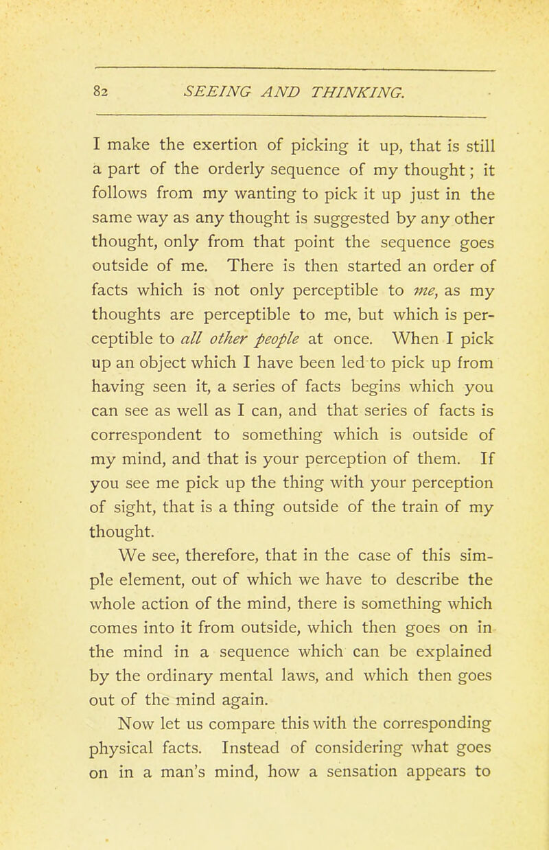 I make the exertion of picking it up, that is still a part of the orderly sequence of my thought; it follows from my wanting to pick it up just in the same way as any thought is suggested by any other thought, only from that point the sequence goes outside of me. There is then started an order of facts which is not only perceptible to me, as my thoughts are perceptible to me, but which is per- ceptible to all other people at once. When I pick up an object which I have been led to pick up from having seen it, a series of facts begins which you can see as well as I can, and that series of facts is correspondent to something which is outside of my mind, and that is your perception of them. If you see me pick up the thing with your perception of sight, that is a thing outside of the train of my thought. We see, therefore, that in the case of this sim- ple element, out of which we have to describe the whole action of the mind, there is something which comes into it from outside, which then goes on in the mind in a sequence which can be explained by the ordinary mental laws, and which then goes out of the mind again. Now let us compare this with the corresponding physical facts. Instead of considering what goes on in a man’s mind, how a sensation appears to