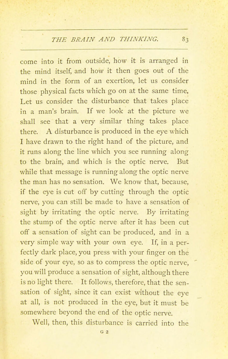 come into it from outside, how it is arranged in the mind itself, and how it then goes out of the mind in the form of an exertion, let us consider those physical facts which go on at the same time. Let us consider the disturbance that takes place in a man’s brain. If we look at the picture we shall see that a very similar thing takes place there. A disturbance is produced in the eye which I have drawn to the right hand of the picture, and it runs along the line which you see running along to the brain, and which is the optic nerve. But while that message is running along the optic nerve the man has no sensation. We know that, because, if the eye is cut off by cutting through the optic nerve, you can still be made to have a sensation of sight by irritating the optic nerve. By irritating the stump of the optic nerve after it has been cut off a sensation of sight can be produced, and in a very simple way with your own eye. If, in a per- fectly dark place, you press with your finger on the side of your eye, so as to compress the optic nerve, you will produce a sensation of sight, although there is no light there. It follows, therefore, that the sen- sation of sight, since it can exist without the eye at all, is not produced in the eye, but it must be somewhere beyond the end of the optic nerve. Well, then, this disturbance is carried into the G 2