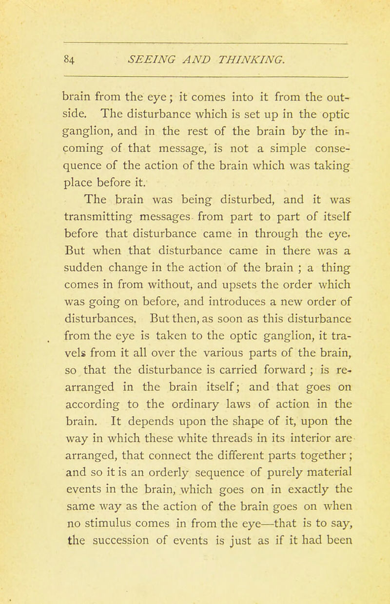 brain from the eye; it comes into it from the out- side, The disturbance which is set up in the optic ganglion, and in the rest of the brain by the in- coming of that message, is not a simple conse- quence of the action of the brain which was taking place before it. The brain was being disturbed, and it was transmitting messages from part to part of itself before that disturbance came in through the eye. But when that disturbance came in there was a sudden change in the action of the brain ; a thing comes in from without, and upsets the order which was going on before, and introduces a new order of disturbances. But then, as soon as this disturbance from the eye is taken to the optic ganglion, it tra- vels from it all over the various parts of the brain, so that the disturbance is carried forward ; is re- arranged in the brain itself; and that goes on according to the ordinary laws of action in the brain. It depends upon the shape of it, upon the way in which these white threads in its interior are arranged, that connect the different parts together; and so it is an orderly sequence of purely material events in the brain, which goes on in exactly the same way as the action of the brain goes on when no stimulus comes in from the eye—that is to say, the succession of events is just as if it had been