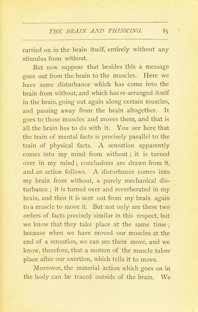 carried on in the brain itself, entirely without any stimulus from without. But now suppose that besides this a message goes out from the brain to the muscles. Here we have some disturbance which has come into the brain from without, and which has re-arranged itself in the brain, going out again along certain muscles, and passing away from the brain altogether. It goes to those muscles and moves them, and that is all the brain has to do with it. You see here that the train of mental facts is precisely parallel to the train of physical facts. A sensation apparently comes into my mind from without; it is turned over in my mind ; conclusions are drawn from it, and an action follows. A disturbance comes into my brain from without, a purely mechanical dis- turbance ; it is turned over and reverberated in my brain, and then it is sent out from my brain again to a muscle to move it. But not only are these two orders of facts precisely similar in this respect, but we know that they take place at the same time ; because when we have moved our muscles at the end of a sensation, we can see them move, and we know, therefore, that a motion of the muscle takes place after our exertion, which tells it to move. Moreover, the material action which goes on in the body can be traced outside of the brain. We