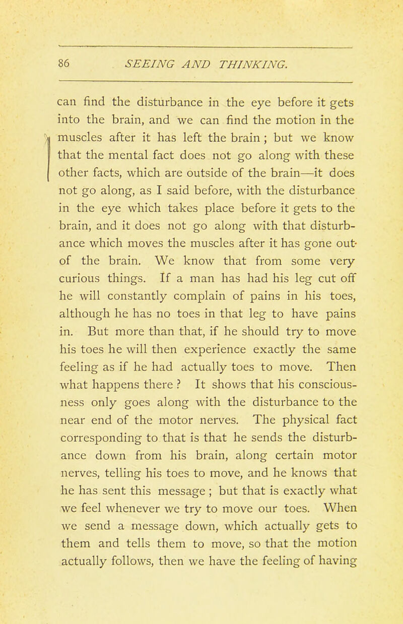 can find the disturbance in the eye before it gets into the brain, and we can find the motion in the muscles after it has left the brain; but we know that the mental fact does not go along with these other facts, which are outside of the brain—it does not go along, as I said before, with the disturbance in the eye which takes place before it gets to the brain, and it does not go along with that disturb- ance which moves the muscles after it has gone out* of the brain. We know that from some very curious things. If a man has had his leg cut off he will constantly complain of pains in his toes, although he has no toes in that leg to have pains in. But more than that, if he should try to move his toes he will then experience exactly the same feeling as if he had actually toes to move. Then what happens there } It shows that his conscious- ness only goes along with the disturbance to the near end of the motor nerves. The physical fact corresponding to that is that he sends the disturb- ance down from his brain, along certain motor nerves, telling his toes to move, and he knows that he has sent this message ; but that is exactly what we feel whenever we try to move our toes. When we send a message down, which actually gets to them and tells them to move, so that the motion actually follows, then we have the feeling of having