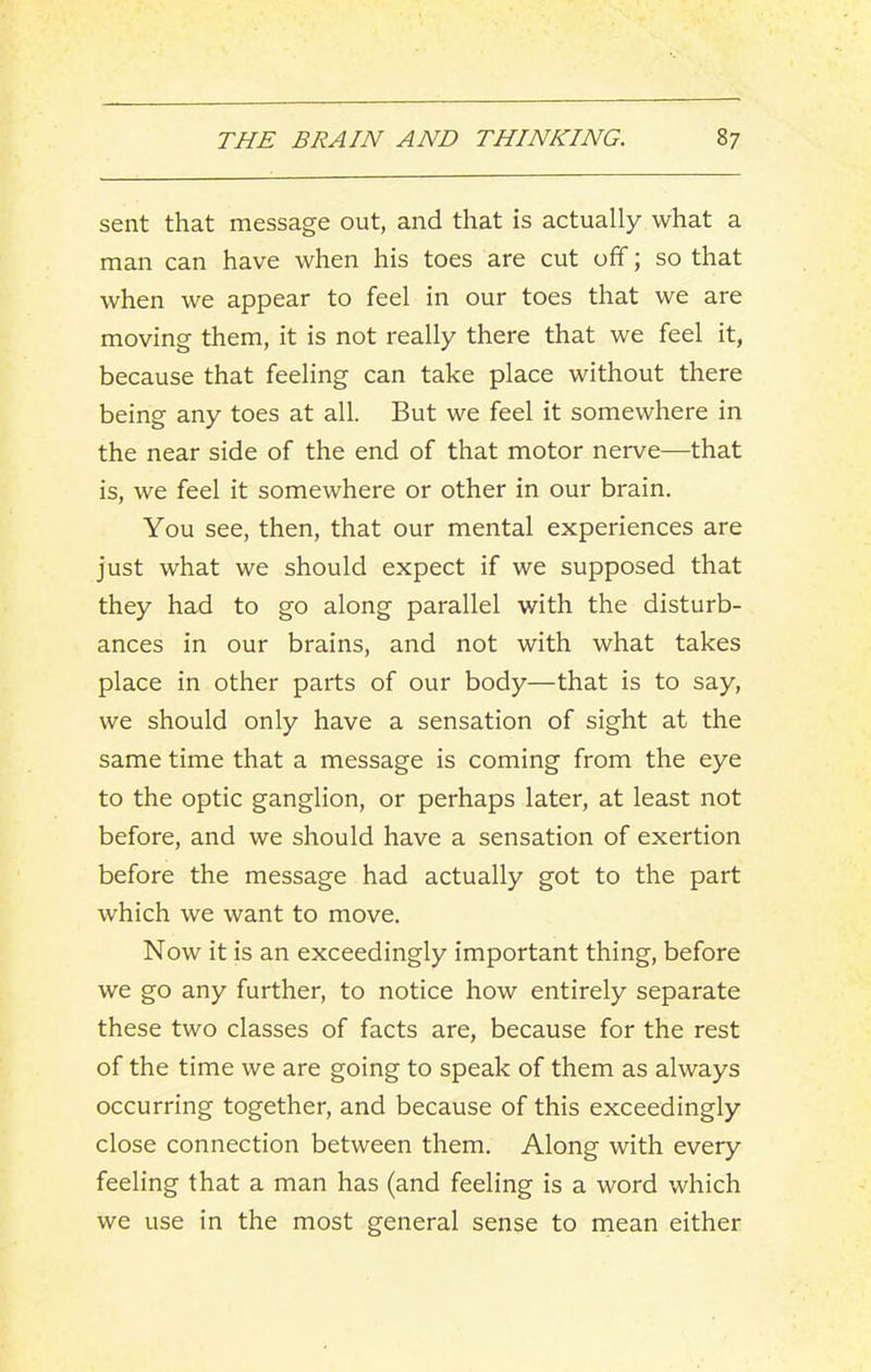sent that message out, and that is actually what a man can have when his toes are cut off; so that when we appear to feel in our toes that we are moving them, it is not really there that we feel it, because that feeling can take place without there being any toes at all. But we feel it somewhere in the near side of the end of that motor nerve—that is, we feel it somewhere or other in our brain. You see, then, that our mental experiences are just what we should expect if we supposed that they had to go along parallel with the disturb- ances in our brains, and not with what takes place in other parts of our body—that is to say, we should only have a sensation of sight at the same time that a message is coming from the eye to the optic ganglion, or perhaps later, at least not before, and we should have a sensation of exertion before the message had actually got to the part which we want to move. Now it is an exceedingly important thing, before we go any further, to notice how entirely separate these two classes of facts are, because for the rest of the time we are going to speak of them as always occurring together, and because of this exceedingly close connection between them. Along with every feeling that a man has (and feeling is a word which we use in the most general sense to mean either