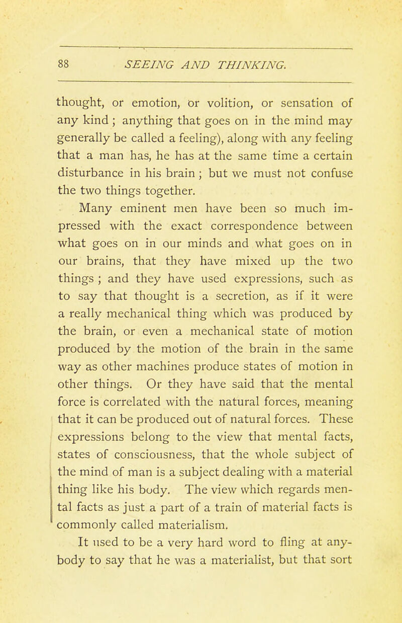 thought, or emotion, or volition, or sensation of any kind ; anything that goes on in the mind may generally be called a feeling), along with any feeling that a man has, he has at the same time a certain disturbance in his brain; but we must not confuse the two things together. Many eminent men have been so much im- pressed with the exact correspondence between what goes on in our minds and what goes on in our brains, that they have mixed up the two things ; and they have used expressions, such as to say that thought is a secretion, as if it were a really mechanical thing which was produced by the brain, or even a mechanical state of motion produced by the motion of the brain in the same way as other machines produce states of motion in other things. Or they have said that the mental force is correlated with the natural forces, meaning that it can be produced out of natural forces. These expressions belong to the view that mental facts, states of consciousness, that the whole subject of the mind of man is a subject dealing with a material thing like his body. The view which regards men- tal facts as just a part of a train of material facts is commonly called materialism. It used to be a very hard word to fling at any- body to say that he was a materialist, but that sort