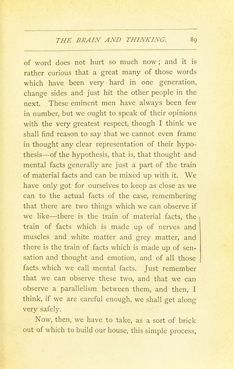 of word does not hurt so much now; and it is rather curious that a great many of those words which have been very hard in one generation, change sides and just hit the other people in the next. These eminent men have always been few in number, but we ought to speak of their opinions with the very greatest respect, though I think we shall find reason to say that we cannot even frame in thought any clear representation of their hypo- thesis—of the hypothesis, that is, that thought and mental facts generally are just a part of the train of material facts and can be mixed up with it. We have only got for ourselves to keep as close as we can to the actual facts of the case, remembering that there are two things which we can observe if we like—there is the train of material facts, the train of facts which is made up of nerves and muscles and white matter and grey matter, and there is the train of facts which is made up of sen- sation and thought and emotion, and of all those facts which we call mental facts. Just remember that we can observe these two, and that we can observe a parallelism between them, and then, I think, if we are careful enough, we shall get along very safely. Now, then, we have to take, as a sort of brick out of which to build our house, this simple process,