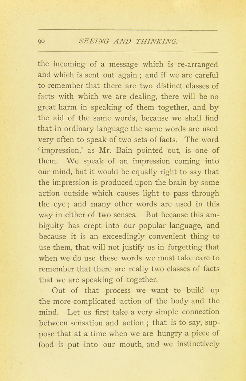 the incoming of a message which is re-arranged and which is sent out again ; and if we are careful to remember that there are two distinct classes of facts with which we are dealing, there will be no great harm in speaking of them together, and by the aid of the same words, because we shall find that in ordinary language the same words are used very often to speak of two sets of facts. The word ‘ impression,’ as Mr. Bain pointed out, is one of them. We speak of an impression coming into our mind, but it would be equally right to say that the impression is produced upon the brain by some action outside which causes light to pass through the eye; and many other words are used in this way in either of two senses. But because this am- biguity has crept into our popular language, and because it is an exceedingly convenient thing to use them, that will not justify us in forgetting that when we do use these words we must take care to remember that there are really two classes of facts that we are speaking of together. Out of that process we want to build up the more complicated action of the body and the mind. Let us first take a very simple connection between sensation and action ; that is to say, sup- pose that at a time when we are hungry a piece of food is put into our mouth, and we instinctively