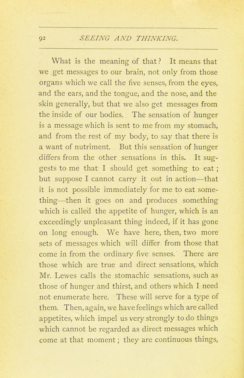 What is the meaning of that ? It means that we get messages to our brain, not only from those organs which we call the five senses, from the eyes, and the ears, and the tongue, and the nose, and the skin generally, but that we also get messages from the inside of our bodies. The sensation of hunger is a message which is sent to me from my stomach, and from the rest of my body, to say that there is a want of nutriment. But this sensation of hunger differs from the other sensations in this. It sug- gests to me that I should get something to eat; but suppose I cannot carry it out in action—that ( it is not possible immediately for me to eat some- thing—then it goes on and produces something which is called the appetite of hunger, which is an exceedingly unpleasant thing indeed, if it has gone on long enough. We have here, then, two more sets of messages which will differ from those that come in from the ordinary five senses. There are those which are true and direct sensations, which Mr. Lewes calls the stomachic sensations, such as those of hunger and thirst, and others which I need not enumerate here. These will serve for a type of them. Then, again, we have feelings which are called appetite.s, which impel us very strongly to do things which cannot be regarded as direct messages which come at that moment; they are continuous things.