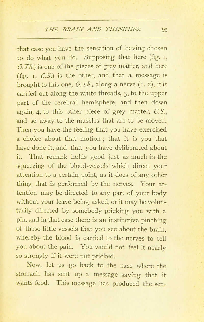 that case you have the sensation of having chosen to do what you do. Supposing that here (fig. i, O.Th) is one of the pieces of grey matter, and here (fig. I, C.S.) is the other, and that a message is brought to this one, O.Th., along a nerve (i. 2), it is carried out along the white threads, 3, to the upper part of the cerebral hemisphere, and then down again, 4, to this other piece of grey matter, C.S., and so away to the muscles that are to be moved. Then you have the feeling that you have exercised a choice about that motion ; that it is you that have done it, and that you have deliberated about it. That remark holds good just as much in the squeezing of the blood-vessels' which direct your attention to a certain point, as it does of any other thing that is performed by the nerves. Your at- tention may be directed to any part of your body without your leave being asked, or it may be volun- tarily directed by somebody pricking you with a pin, and in that case there is an instinctive pinching of these little vessels that you see about the brain, whereby the blood is carried to the nerves to tell you about the pain. You would not feel it nearly so strongly if it were not pricked. Now, let us go back to the case where the stomach has sent up a message saying that it wants food. This message has produced the sen-