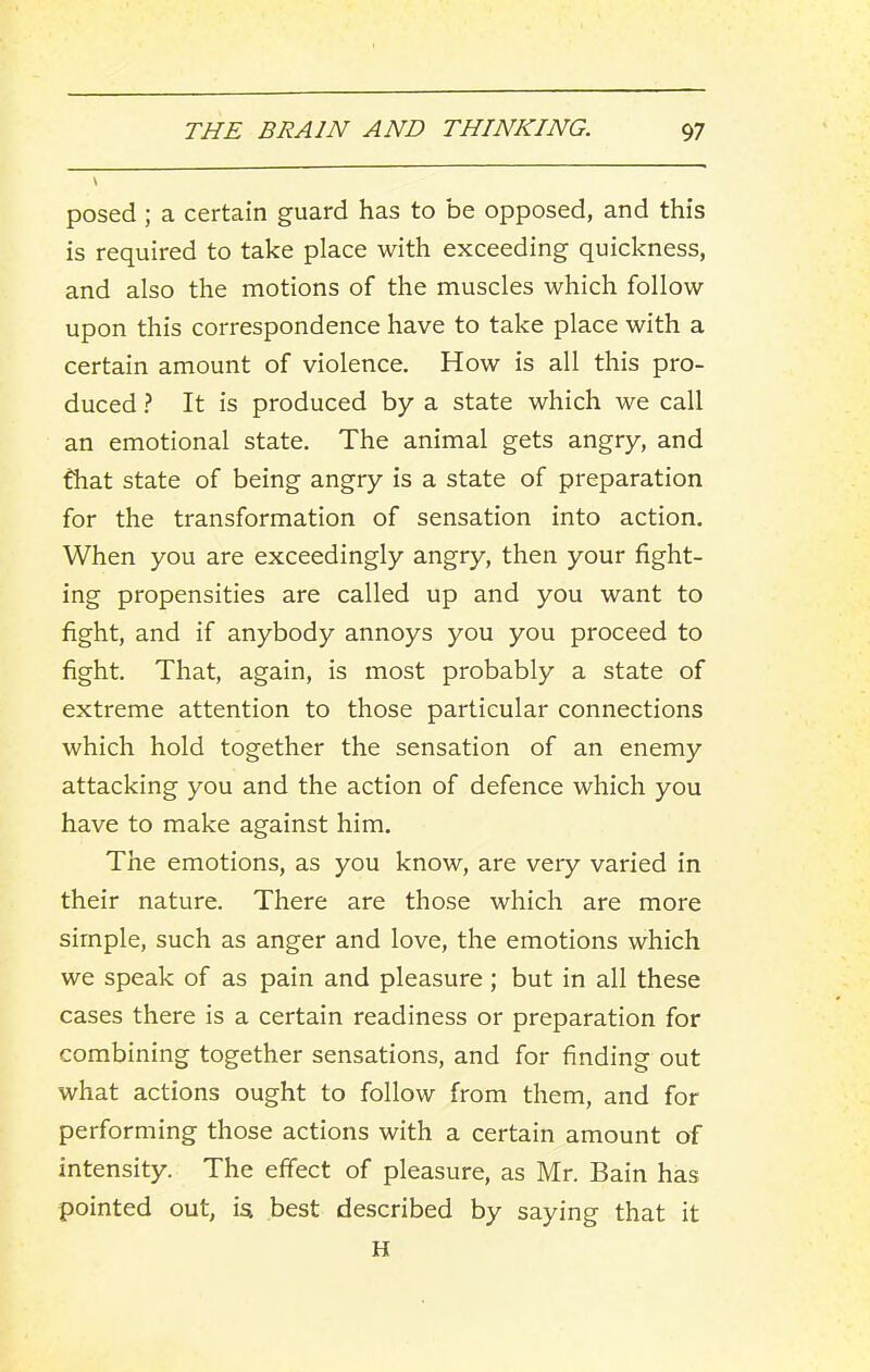 \ posed ; a certain guard has to be opposed, and this is required to take place with exceeding quickness, and also the motions of the muscles which follow upon this correspondence have to take place with a certain amount of violence. How is all this pro- duced ? It is produced by a state which we call an emotional state. The animal gets angry, and that state of being angry is a state of preparation for the transformation of sensation into action. When you are exceedingly angry, then your fight- ing propensities are called up and you want to fight, and if anybody annoys you you proceed to fight. That, again, is most probably a state of extreme attention to those particular connections which hold together the sensation of an enemy attacking you and the action of defence which you have to make against him. The emotions, as you know, are very varied in their nature. There are those which are more simple, such as anger and love, the emotions which we speak of as pain and pleasure ; but in all these cases there is a certain readiness or preparation for combining together sensations, and for finding out what actions ought to follow from them, and for performing those actions with a certain amount of intensity. The effect of pleasure, as Mr. Bain has pointed out, ia best described by saying that it H
