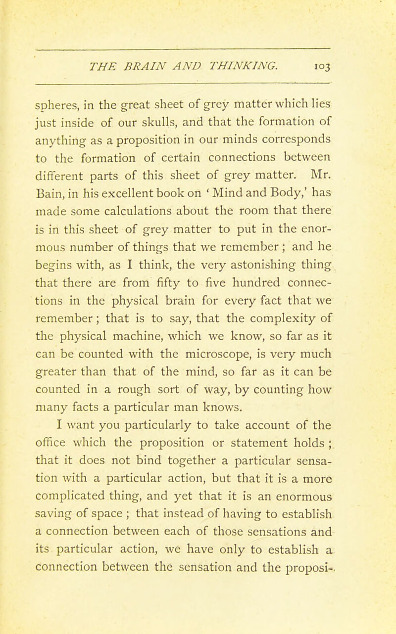 spheres, in the great sheet of grey matter which lies just inside of our skulls, and that the formation of anything as a proposition in our minds corresponds to the formation of certain connections between different parts of this sheet of grey matter. Mr. Bain, in his excellent book on ‘ Mind and Body,’ has made some calculations about the room that there is in this sheet of grey matter to put in the enor- mous number of things that we remember ; and he begins with, as I think, the very astonishing thing that there are from fifty to five hundred connec- tions in the physical brain for every fact that we remember; that is to say, that the complexity of the physical machine, which we know, so far as it can be counted with the microscope, is very much greater than that of the mind, so far as it can be counted in a rough sort of way, by counting how many facts a particular man knows. I want you particularly to take account of the office which the proposition or statement holds ; that it does not bind together a particular sensa- tion with a particular action, but that it is a more complicated thing, and yet that it is an enormous saving of space ; that instead of having to establish a connection between each of those sensations and its particular action, we have only to establish a connection between the sensation and the proposi-