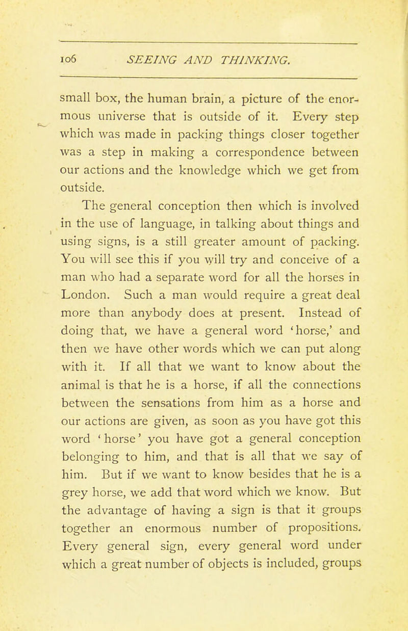 small box, the human brain, a picture of the enor- mous universe that is outside of it. Every step which was made in packing things closer together was a step in making a correspondence between our actions and the knowledge which we get from outside. The general conception then which is involved in the use of language, in talking about things and using signs, is a still greater amount of packing. You will see this if you will try and conceive of a man who had a separate word for all the horses in London. Such a man would require a great deal more than anybody does at present. Instead of doing that, we have a general word ‘horse,’ and then we have other words which we can put along with it. If all that we want to know about the animal is that he is a horse, if all the connections between the sensations from him as a horse and our actions are given, as soon as you have got this word ‘ horse ’ you have got a general conception belonging to him, and that is all that we say of him. But if we want to know besides that he is a grey horse, we add that word which we know. But the advantage of having a sign is that it groups together an enormous number of propositions. Every general sign, every general word under which a great number of objects is included, groups