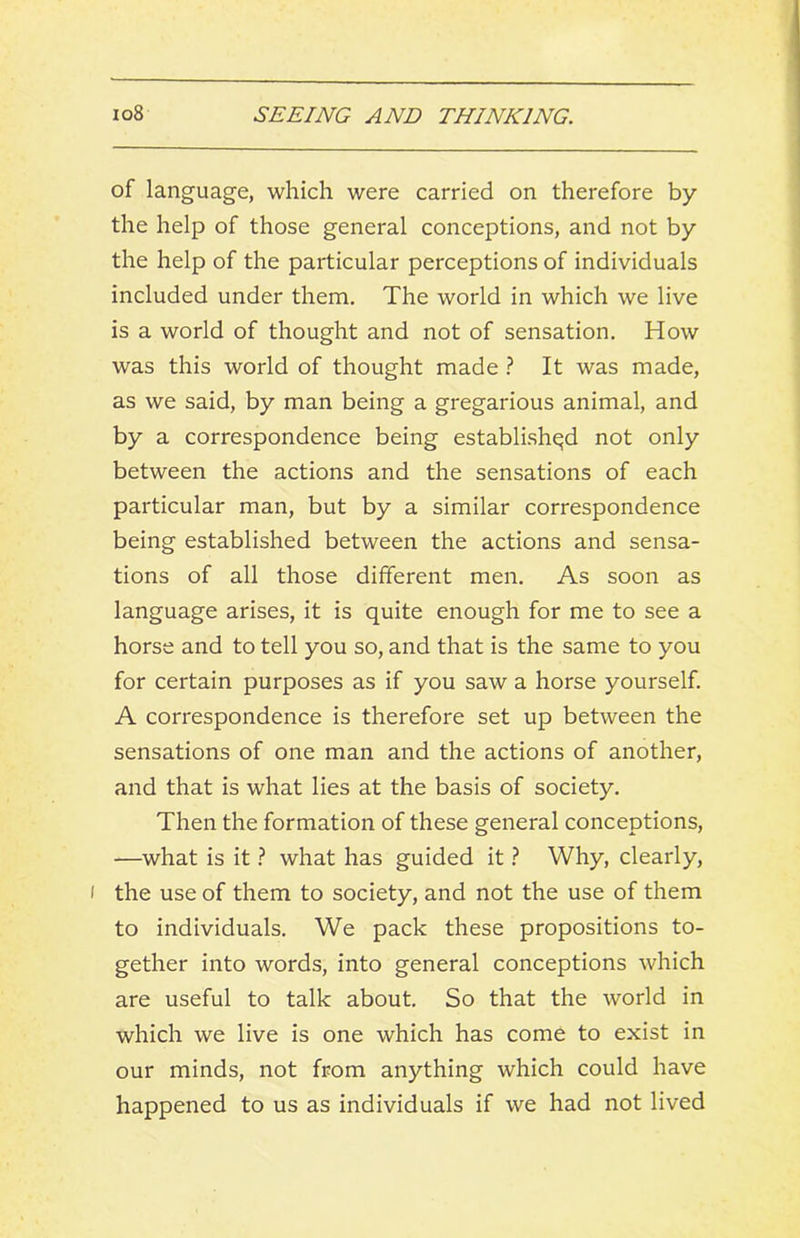 of language, which were carried on therefore by the help of those general conceptions, and not by the help of the particular perceptions of individuals included under them. The world in which we live is a world of thought and not of sensation. How was this world of thought made ? It was made, as we said, by man being a gregarious animal, and by a correspondence being established not only between the actions and the sensations of each particular man, but by a similar correspondence being established between the actions and sensa- tions of all those different men. As soon as language arises, it is quite enough for me to see a horse and to tell you so, and that is the same to you for certain purposes as if you saw a horse yourself. A correspondence is therefore set up between the sensations of one man and the actions of another, and that is what lies at the basis of society. Then the formation of these general conceptions, —what is it} what has guided it} Why, clearly, I the use of them to society, and not the use of them to individuals. We pack these propositions to- gether into words, into general conceptions which are useful to talk about. So that the world in which we live is one which has come to exist in our minds, not from anything which could have happened to us as individuals if we had not lived